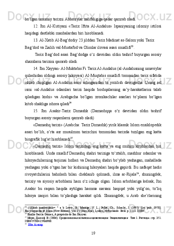 bo‘lgan umumiy tarixni Abbosiylar xalifaligiga qadar qamrab oladi.
12.   Ibn   Al- K utiyani   «Tarix   Iftita   Al-Andalus»   Ispaniyaning   islomiy   istilosi
haqidagi dastlabki manbalardan biri hisoblanadi.
13. Al-Xatib Al-Bag‘dodiy  23 jilddan Tarix Madinat as-Salom yoki Tarix 
Bag dod va Zailih val-Mustafod va Olimlar ilovasi asari muallifiʻ 23
.
  Tarix   Bag‘dod   asari   Bag‘dodga   o‘z   davridan   oldin   tashrif   buyurgan   asosiy
shaxslarni tarixini qamrab oladi.
14. Ibn Xayyan- Al-Muktabis Fi Tarix Al-Andalus (al-Andalusning umaviylar
qulashidan oldingi asosiy hikoyasi) Al-Muqtabis muallifi tomonidan tarix sifatida
ishlab   chiqilgan   Al-Andalus   asos   solinganidan   to   yozilish   davrigacha.   Uning   asl
ismi   »al-Andalus   odamlari   tarixi   haqida   boshqalarning   sa’y-harakatlarini   talab
qiladigan   kishi»   va   Arabgacha   bo‘lgan   xronikachilar   asarlari   to‘plami   bo‘lgan
kitob shakliga ishora qiladi 24
15.   Ibn   Asakir-Tarix   Dimashk   (Damashqqa   o‘z   davridan   oldin   tashrif
buyurgan asosiy raqamlarni qamrab oladi)
«Damashq tarixi» (Arabcha: Tarix Dimashk) yirik klassik Islom ensiklopedik
asari   bo‘lib,   o‘rta   asr   musulmon   tarixchisi   tomonidan   tarixda   tuzilgan   eng   katta
biografik lug‘at hisoblanadi 25
.
«Damashq   tarixi»   Islom   tarixidagi   eng   katta   va   eng   muhim   kitoblardan   biri
hisoblanadi. Unda muallif Damashq shahri tarixiga to‘xtalib, mashhur odamlar va
hikoyachilarning tarjimai hollari va Damashq shahri bo‘ylab yashagan, mahallada
yashagan yoki o‘tgan har bir kishining hikoyalari haqida gapirdi. Bu nafaqat hadis
rivoyatchilarini   baholash   bilan   cheklanib   qolmadi,   ilma   ar-Rijala 26
,   shuningdek,
tarixiy   va   siyosiy   arboblarni   ham   o‘z   ichiga   olgan.   Islom   arboblariga   kelsak,   Ibn
Asakir   bu   raqam   haqida   aytilgan   hamma   narsani   haqiqat   yoki   yolg‘on,   to‘liq
hikoya   zanjiri   bilan   to‘plashga   harakat   qildi.   Shuningdek,   u   Arab   she’rlarining
23
  {{Kitob   manbasi|title=   ^   a   b   Lewis,   B.;   Menage,   V.   L.;   Pellat,   Ch.;   Schacht,   J.   (1997)   [1st.   pub.   1978].
Encyclopaedia of Islam (New Edition). Vol. IV (Iran-Kha). Leiden, Netherlands: Brill. p. 1111.  ISBN
24
  Emilio García Gómez,  A propósito de Ibn Hayyan
25
  Мери ,  Джозеф   В .  (2006).  Средневековая   исламская   цивилизация :  Энциклопедия  ·  Том  1 .  Ратледж .  стр . 351.
ISBN   9780415966900 .
26
    Ибн        Асакир   
19 