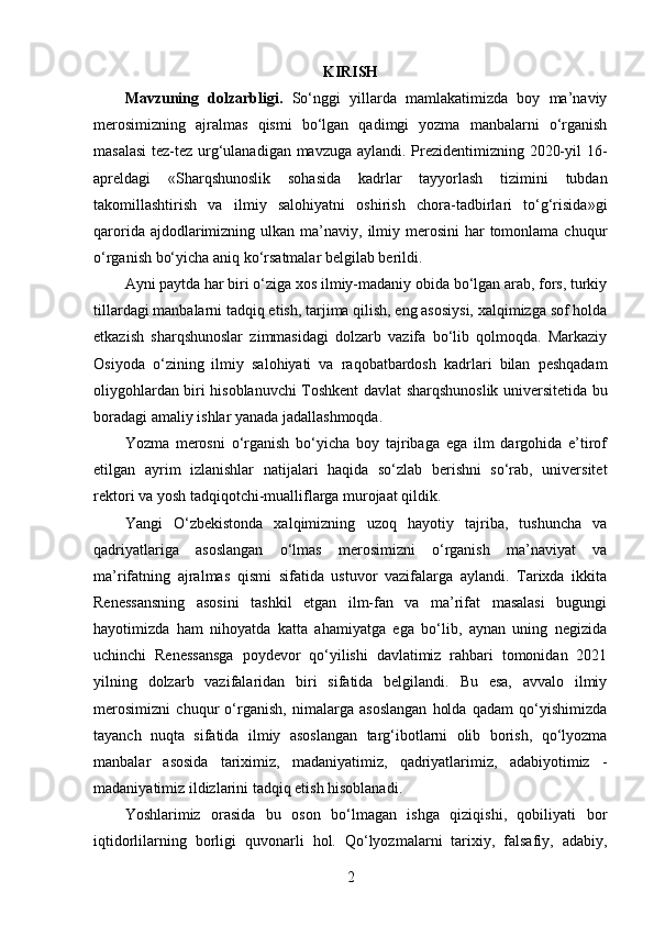 KIRISH
Mavzuning   dolzarbligi .   So‘nggi   yillarda   mamlakatimizda   boy   ma’naviy
merosimizning   ajralmas   qismi   bo‘lgan   qadimgi   yozma   manbalarni   o‘rganish
masalasi  tez-tez urg‘ulanadigan mavzuga aylandi. Prezidentimizning 2020-yil 16-
apreldagi   «Sharqshunoslik   sohasida   kadrlar   tayyorlash   tizimini   tubdan
takomillashtirish   va   ilmiy   salohiyatni   oshirish   chora-tadbirlari   to‘g‘risida»gi
qarorida  ajdodlarimizning  ulkan ma’naviy,  ilmiy  merosini  har   tomonlama  chuqur
o‘rganish bo‘yicha aniq ko‘rsatmalar belgilab berildi.
Ayni paytda har biri o‘ziga xos ilmiy-madaniy obida bo‘lgan arab, fors, turkiy
tillardagi manbalarni tadqiq etish, tarjima qilish, eng asosiysi, xalqimizga sof holda
etkazish   sharqshunoslar   zimmasidagi   dolzarb   vazifa   bo‘lib   qolmoqda.   Markaziy
Osiyoda   o‘zining   ilmiy   salohiyati   va   raqobatbardosh   kadrlari   bilan   peshqadam
oliygohlardan biri hisoblanuvchi Toshkent davlat sharqshunoslik universitetida bu
boradagi amaliy ishlar yanada jadallashmoqda.
Yozma   merosni   o‘rganish   bo‘yicha   boy   tajribaga   ega   ilm   dargohida   e’tirof
etilgan   ayrim   izlanishlar   natijalari   haqida   so‘zlab   berishni   so‘rab,   universitet
rektori va yosh tadqiqotchi-mualliflarga murojaat qildik.
Yangi   O‘zbekistonda   xalqimizning   uzoq   hayotiy   tajriba,   tushuncha   va
qadriyatlariga   asoslangan   o‘lmas   merosimizni   o‘rganish   ma’naviyat   va
ma’rifatning   ajralmas   qismi   sifatida   ustuvor   vazifalarga   aylandi.   Tarixda   ikkita
Renessansning   asosini   tashkil   etgan   ilm-fan   va   ma’rifat   masalasi   bugungi
hayotimizda   ham   nihoyatda   katta   ahamiyatga   ega   bo‘lib,   aynan   uning   negizida
uchinchi   Renessansga   poydevor   qo‘yilishi   davlatimiz   rahbari   tomonidan   2021
yilning   dolzarb   vazifalaridan   biri   sifatida   belgilandi.   Bu   esa,   avvalo   ilmiy
merosimizni   chuqur   o‘rganish,   nimalarga   asoslangan   holda   qadam   qo‘yishimizda
tayanch   nuqta   sifatida   ilmiy   asoslangan   targ‘ibotlarni   olib   borish,   qo‘lyozma
manbalar   asosida   tariximiz,   madaniyatimiz,   qadriyatlarimiz,   adabiyotimiz   -
madaniyatimiz ildizlarini tadqiq etish hisoblanadi.
Yoshlarimiz   orasida   bu   oson   bo‘lmagan   ishga   qiziqishi,   qobiliyati   bor
iqtidorlilarning   borligi   quvonarli   hol.   Qo‘lyozmalarni   tarixiy,   falsafiy,   adabiy,
2