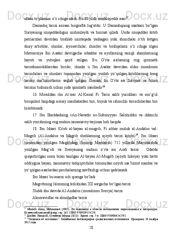 ulkan to‘plamini o‘z ichiga oladi. Bu 80 jildli ensiklopedik asar 27
.
Damashq   tarixi   asosan   biografik   lug‘atdir.   U   Damashqning   markazi   bo‘lgan
Suriyaning   muqaddasligini   nishonlaydi   va   hurmat   qiladi.   Unda   muqaddas   kitob
patriarxlari   davridan   boshlab   mintaqada   yashagan   yoki   shunchaki   o‘tib   ketgan
diniy   arboblar,   olimlar,   siyosatchilar,   shoirlar   va   boshqalarni   o‘z   ichiga   olgan
Matriarxiya   Ibn   Asakir   davrigacha   erkaklar   va   ayollarning   taniqli   shaxslarining
hayoti   va   yutuqlari   qayd   etilgan.   Bu   O‘rta   asrlarning   eng   qimmatli
tarixshunosliklaridan   biridir,   chunki   u   Ibn   Asakir   davridan   oldin   musulmon
tarixchilari   va   olimlari   tomonidan   yozilgan   yuzlab   yo‘qolgan   kitoblarning   keng
tarixiy   ma’lumotlarini   saqlab   qolgan.   Demak,   bu   O‘rta   asr   Suriyasi   va   Islom
tarixini tushunish uchun juda qimmatli manbadir 28
.
16.   Mosuldan   ibn   Al-asir   Al-Kamil   Fi   Tarix   salib   yurishlari   va   mo‘g‘ul
bosqinlari haqidagi asosiy manbalardan biri, buyuk va ishonchli tarixchilardan biri
hisoblanadi
17.   Ibn   Shaddadning   «An-Navadir   as-Sultoniyya»   Salohiddin   va   ikkinchi
salib yurishining eng muhim zamonaviy tarjimai holi haqida.
18.   Ibn   Idxari   Kitob   al-bayan   al-mugrib,   Fi   ahbar   muluk   al-Andalus   val-
Magrib   (Al-Andalus   va   Magrib   shohlarining   ajoyib   tarixi   kitobi) 29
,   Ibn   Idxari
tomonidan   yozilgan   Magribdagi   (hozirgi   Marokash)   712   yillarda   Marrokashda
yozilgan   Mag‘rib   va   Iberiyaning   muhim   o‘rta   asr   Arab   tarixi   .   Odatda
qisqartirilgan nomi  bilan tanilgan Al-bayan Al-Mugrib (ajoyib hikoya)  yoki hatto
oddiygina bayan, zamonaviy tadqiqotchilar tomonidan noyob ma’lumot manbai va
yo‘qolgan asarlardan parchalarning xavfsizligi uchun qadrlanadi.
Ibn Idxari bu asarni uch qismga bo‘ladi:
Magrebning Islomning kelishidan XII asrgacha bo‘lgan tarixi
Xuddi shu davrda Al-Andalus (musulmon Iberiya) tarixi
Almoravidlar va almohadlar tarixi
27
  Mustafa   Azmi,   Muhammad   (2002).   Исследования   в   области   методологии   хадисоведения   и   литературы .
Исламский книжный фонд. стр. 161.  ISBN   9789839154276 .
28
 Джеймс Линдсей, Сулейман Мурад (2013).   Брилл . стр. 5-6.  ISBN   9789004242791 .
29
  “ Сведения   об   источнике" .   Онлайновая   библиография   средневековых   источников .   Проверено   20   ноября
2015  года.
20