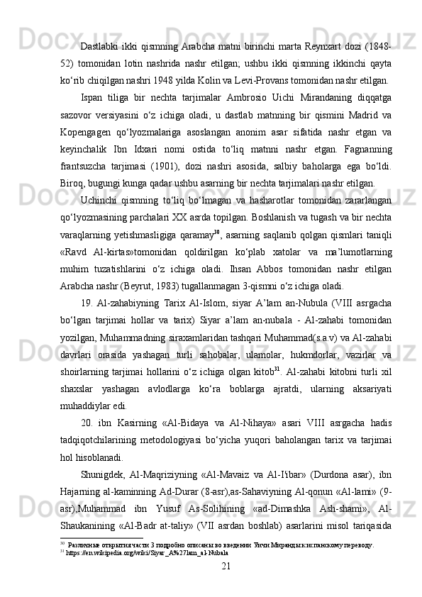 Dastlabki  ikki  qismning  Arabcha  matni  birinchi  marta Reynxart  dozi  (1848-
52)   tomonidan   lotin   nashrida   nashr   etilgan;   ushbu   ikki   qismning   ikkinchi   qayta
ko‘rib chiqilgan nashri 1948 yilda Kolin va Levi-Provans tomonidan nashr etilgan.
Ispan   tiliga   bir   nechta   tarjimalar   Ambrosio   Uichi   Mirandaning   diqqatga
sazovor   versiyasini   o‘z   ichiga   oladi,   u   dastlab   matnning   bir   qismini   Madrid   va
Kopengagen   qo‘lyozmalariga   asoslangan   anonim   asar   sifatida   nashr   etgan   va
keyinchalik   Ibn   Idxari   nomi   ostida   to‘liq   matnni   nashr   etgan.   Fagnanning
frantsuzcha   tarjimasi   (1901),   dozi   nashri   asosida,   salbiy   baholarga   ega   bo‘ldi.
Biroq, bugungi kunga qadar ushbu asarning bir nechta tarjimalari nashr etilgan.
Uchinchi   qismning   to‘liq   bo‘lmagan   va   hasharotlar   tomonidan   zararlangan
qo‘lyozmasining parchalari XX asrda topilgan. Boshlanish va tugash va bir nechta
varaqlarning   yetishmasligiga   qaramay 30
,  asarning   saqlanib   qolgan   qismlari   taniqli
«Ravd   Al-kirtas»tomonidan   qoldirilgan   ko‘plab   xatolar   va   ma’lumotlarning
muhim   tuzatishlarini   o‘z   ichiga   oladi.   Ihsan   Abbos   tomonidan   nashr   etilgan
Arabcha nashr (Beyrut, 1983) tugallanmagan 3-qismni o‘z ichiga oladi.
19.   Al-zahabiyning   Tarix   Al-Islom,   siyar   A’lam   an-Nubula   (VIII   asrgacha
bo‘lgan   tarjimai   hollar   va   tarix)   Siyar   a’lam   an-nubala   -   Al-zahabi   tomonidan
yozilgan, Muhammadning siraxamlaridan tashqari Muhammad(s.a.v) va Al-zahabi
davrlari   orasida   yashagan   turli   sahobalar,   ulamolar,   hukmdorlar,   vazirlar   va
shoirlarning   tarjimai   hollarini   o‘z   ichiga   olgan   kitob 31
.   Al-zahabi   kitobni   turli   xil
shaxslar   yashagan   avlodlarga   ko‘ra   boblarga   ajratdi,   ularning   aksariyati
muhaddiylar edi.
20.   ibn   Kasirning   «Al-Bidaya   va   Al-Nihaya»   asari   VIII   asrgacha   hadis
tadqiqotchilarining   metodologiyasi   bo‘yicha   yuqori   baholangan   tarix   va   tarjimai
hol hisoblanadi.
Shunigdek,   Al-Maqriziyning   «Al-Mavaiz   va   Al-I'ibar»   (Durdona   asar),   ibn
Hajarning al-kaminning Ad-Durar (8-asr),as-Sahaviyning Al-qonun «Al-lami» (9-
asr),Muhammad   ibn   Yusuf   As-Solihining   «ad-Dimashka   Ash-shami»,   Al-
Shaukanining   «Al-Badr   at-taliy»   (VII   asrdan   boshlab)   asarlarini   misol   tariqasida
30
   Различные открытия части 3 подробно описаны во введении Уичи Миранды к испанскому переводу.
31
 https://en.wikipedia.org/wiki/Siyar_A%27lam_al-Nubala
21 