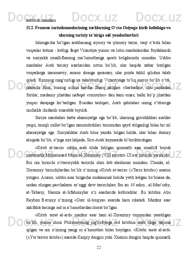 keltirish mumkin.
II.2.  Fransuz tarixshunoslarining turklarning O‘rta Osiyoga kirib kelishiga va
ularning tarixiy ta’siriga oid yondashuvlari
Islomgacha   bo‘lgan   arablarning   siyosiy   va   ijtimoiy   tarixi,   vaqt   o‘tishi   bilan
voqealar ketma - ketligi faqat Vizantiya-yunon va lotin manbalaridan foydalanish
va   suriyalik   mualliflarning   ma’lumotlariga   qarab   belgilanishi   mumkin.   Ushbu
manbalar   Arab   tarixiy   asarlaridan   ustun   bo‘lib,   ular   haqida   xabar   berilgan
voqealarga   zamonaviy,   ammo   shunga   qaramay,   ular   puxta   tahlil   qilishni   talab
qiladi. Rimning mag‘rurligi va takabburligi Vizantiyaga to‘liq meros bo‘lib o‘tdi,
ikkinchi   Rim,   buning   uchun   barcha   Sharq   xalqlari   «barbarlar»,   shu   jumladan
forslar,   madaniy   jihatdan   nafaqat   «romeylar»   dan   kam   emas,   balki   ko‘p   jihatdan
yuqori   darajaga   ko‘tarilgan.   Bundan   tashqari,   Arab   qabilalari   uning   e’tiboriga
unchalik chidamli emasdek tuyuldi.
Suriya   manbalari   katta   ahamiyatga   ega   bo‘lib,   ularning   guvohliklari   arablar
yaqin, taniqli millat bo‘lgan zamondoshlari tomonidan qayd etilganligi bilan bir xil
ahamiyatga   ega.   Suriyaliklar   Arab   tilini   yaxshi   bilgan   holda,   ular   bilan   doimiy
aloqada bo‘lib, o‘ziga xos lahjada, Siro-Arab koynasida til biriktirishgan.
«Kitob   at-tarix»   ushbu   arab   tilida   bitilgan   qimmatli   asar   muallifi   buyuk
matematik Muhammad Muso al-Xorazmiy (VIII asroxiri-IX asr birinchi yarmi)dir.
Biz   uni   birinchi   o‘rtaosiyolik   tarixchi   olim   deb   atashimiz   mumkin.   Chunki,   al-
Xorazmiy   birinchilardan   bo‘lib   o‘zining   «Kitob   at-tarix»   («Tarix   kitobi»)   asarini
yozgan. Ammo, ushbu asar bizgacha mukammal holida yetib kelgan bo‘lmasa-da,
undan olingan parchalarni so‘nggi davr tarixchilari Ibn an -N adim , al-Mas’udiy,
at-Tabariy,   Hamza   al-Isfahoniylar   o‘z   asarlarida   keltiradilar.   Bu   kitobni   Abu
Rayhon   Beruniy   o‘zining   «Osor   ul-boqiya»   asarida   ham   eslatadi.   Mazkur   asar
xalifalik tarixiga oid m a’lumotlardan iborat bo‘lgan. 
«Kitob   surat   al-ard»   mazkur   asar   ham   al-Xorazmiy   tomonidan   yaratilgan
bo‘lib,   yunon   olimi   Ptolomeyning   jug‘rofiyaga   oid   kitobini   arab   tiliga   tarjima
qilgan   va   uni   o‘zining   yangi   m   a’lumotlari   bilan   boyitgan.   «Kitobi   surat   al-ard»
(«Yer tasviri kitobi») asarida Kaspiy dengizi yoki Xorazm dengizi haqida qimmatli
22 