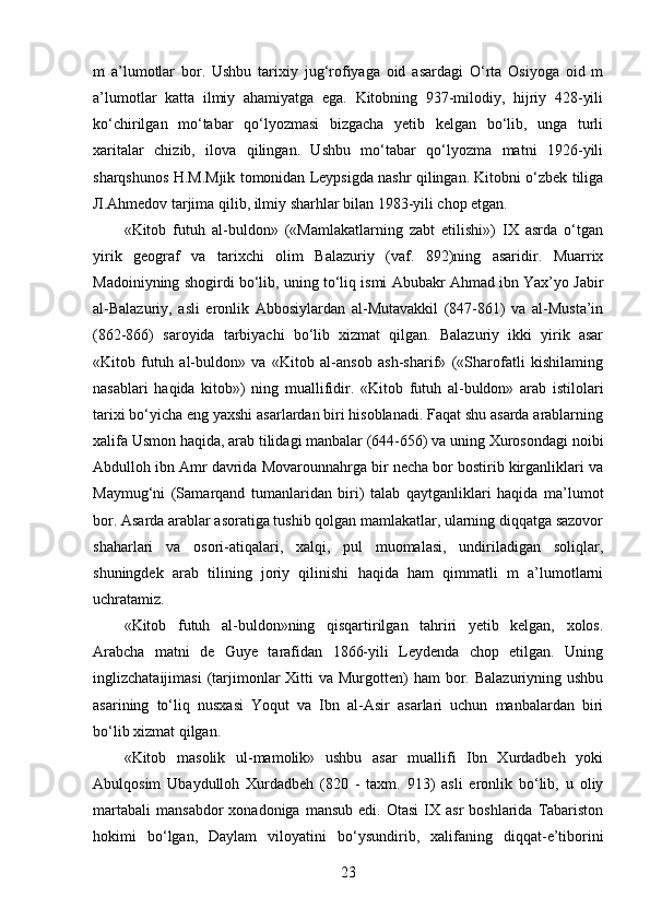 m   a’lumotlar   bor.   Ushbu   tarixiy   jug‘rofiyaga   oid   asardagi   O‘rta   Osiyoga   oid   m
a’lumotlar   katta   ilmiy   ahamiyatga   ega.   Kitobning   937-milodiy,   hijriy   428-yili
ko‘chirilgan   mo‘tabar   qo‘lyozmasi   bizgacha   yetib   kelgan   bo‘lib,   unga   turli
xaritalar   chizib,   ilova   qilingan.   Ushbu   mo‘tabar   qo‘lyozma   matni   1926-yili
sharqshunos H.M.Mjik tomonidan Leypsigda nashr qilingan. Kitobni o‘zbek tiliga
Л .Ahmedov tarjima qilib, ilmiy sharhlar bilan 1983-yili chop etgan. 
«Kitob   futuh   al-buldon»   («Mamlakatlarning   zabt   etilishi»)   IX   asrda   o‘tgan
yirik   geograf   va   tarixchi   olim   Balazuriy   (vaf.   892)ning   asaridir.   Muarrix
Madoiniyning shogirdi bo‘lib, uning to‘liq ismi Abubakr Ahmad ibn Yax’yo Jabir
al-Balazuriy,   asli   eronlik   Abbosiylardan   al-Mutavakkil   (847-861)   va   al-Musta’in
(862-866)   saroyida   tarbiyachi   bo‘lib   xizmat   qilgan.   Balazuriy   ikki   yirik   asar
«Kitob   futuh   al-buldon»   va   «Kitob   al-ansob   ash-sharif»   («Sharofatli   kishilaming
nasablari   haqida   kitob»)   ning   muallifidir.   «Kitob   futuh   al-buldon»   arab   istilolari
tarixi bo‘yicha eng yaxshi asarlardan biri hisoblanadi. Faqat shu asarda arablarning
xalifa Usmon haqida, arab tilidagi manbalar (644-656) va uning Xurosondagi noibi
Abdulloh ibn Amr davrida Movarounnahrga bir necha bor bostirib kirganliklari va
Maymug‘ni   (Samarqand   tumanlaridan   biri)   talab   qaytganliklari   haqida   ma’lumot
bor. Asarda arablar asoratiga tushib qolgan mamlakatlar, ularning diqqatga sazovor
shaharlari   va   osori-atiqalari,   xalqi,   pul   muomalasi,   undiriladigan   soliqlar,
shuningdek   arab   tilining   joriy   qilinishi   haqida   ham   qimmatli   m   a’lumotlarni
uchratamiz. 
«Kitob   futuh   al-buldon»ning   qisqartirilgan   tahriri   yetib   kelgan,   xolos.
Arabcha   matni   de   Guye   tarafidan   1866-yili   Leydenda   chop   etilgan.   Uning
inglizchataijimasi   (tarjimonlar  Xitti  va  Murgotten)  ham   bor.  Balazuriyning  ushbu
asarining   to‘liq   nusxasi   Yoqut   va   Ibn   al-Asir   asarlari   uchun   manbalardan   biri
bo‘lib xizmat qilgan. 
«Kitob   masolik   ul-mamolik»   ushbu   asar   muallifi   Ibn   Xurdadbeh   yoki
Abulqosim   Ubaydulloh   Xurdadbeh   (820   -   taxm.   913)   asli   eronlik   bo‘lib,   u   oliy
martabali   mansabdor   xonadoniga  mansub   edi.  Otasi  IX  asr  boshlarida   Tabariston
hokimi   bo‘lgan,   Daylam   viloyatini   bo‘ysundirib,   xalifaning   diqqat-e’tiborini
23 