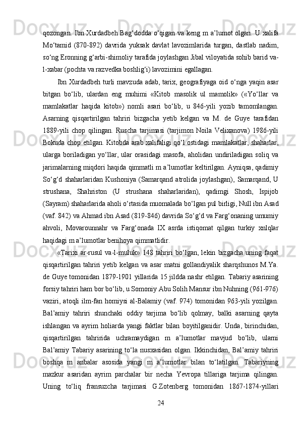 qozongan. Ibn Xurdadbeh Bag‘dodda o‘qigan va keng m a’lumot  olgan. U xalifa
Mo‘tamid   (870-892)   davrida   yuksak   davlat   lavozimlarida   turgan,   dastlab   nadim,
so‘ng Eronning g‘arbi-shimoliy tarafida joylashgan Jibal viloyatida sohib barid va-
l-xabar (pochta va razvedka boshlig‘i) lavozimini egallagan. 
Ibn Xurdadbeh turli  mavzuda adab, tarix, geografiyaga  oid o‘nga yaqin  asar
bitgan   bo‘lib,   ulardan   eng   muhimi   «Kitob   masolik   ul   mamolik»   («Yo‘llar   va
mamlakatlar   haqida   kitob»)   nomli   asari   bo‘lib,   u   846-yili   yozib   tamomlangan.
Asarning   qisqartirilgan   tahriri   bizgacha   yetib   kelgan   va   M.   de   Guye   tarafidan
1889-yili   chop   qilingan.   Ruscha   tarjimasi   (tarjimon   Noila   Velixanova)   1986-yili
Bokuda chop etilgan. Kitobda arab xalifaligi qo‘l ostidagi mamlakatlar, shaharlar,
ularga   boriladigan   yo‘llar,   ular   orasidagi   masofa,   aholidan   undiriladigan   soliq   va
jarimalarning miqdori haqida qimmatli m a’lumotlar keltirilgan. Ayniqsa, qadimiy
So‘g‘d   shaharlaridan   Kushoniya   (Samarqand   atrolida   joylashgan),   Samarqand,   U
strushana,   Shahriston   (U   strushana   shaharlaridan),   qadimgi   Shosh,   Ispijob
(Sayram) shaharlarida aholi o‘rtasida muomalada bo‘lgan pul birligi, Null ibn Asad
(vaf. 842) va Ahmad ibn Asad (819-846) davrida So‘g‘d va Farg‘onaning umumiy
ahvoli,   Movarounnahr   va   Farg‘onada   IX   asrda   istiqomat   qilgan   turkiy   xnlqlar
haqidagi m a’lumotlar benihoya qimmatlidir.
«Tarixi   ar-rusul   va-l-muluk»   148   tahriri   bo‘lgan,   lekin   bizgacha   uning   faqat
qisqartirilgan   tahriri   yetib   kelgan   va   asar   matni   gollandiyalik   sharqshunos   M.Ya.
de Guye tomonidan 1879-1901 yillarida 15 jildda nashr etilgan. Tabariy asarining
forsiy tahriri ham bor bo‘lib, u Somoniy Abu Solih Mansur ibn Nuhning (961-976)
vaziri, atoqli  ilm-fan homiysi  al-Balamiy  (vaf. 974)  tomonidan 963-yili  yozilgan.
Bal’amiy   tahriri   shunchaki   oddiy   tarjima   bo‘lib   qolmay,   balki   asarning   qayta
ishlangan   va   ayrim   holiarda   yangi   faktlar   bilan   boyitilganidir.   Unda,   birinchidan,
qisqartirilgan   tahririda   uchramaydigan   m   a’lumotlar   mavjud   bo‘lib,   ularni
Bal’amiy   Tabariy   asarining   to‘la   nusxasidan   olgan.   Ikkinchidan,   Bal’amiy   tahriri
boshqa   m   anbalar   asosida   yangi   m   a’lumotlar   bilan   to‘latilgan.   Tabariyning
mazkur   asaridan   ayrim   parchalar   bir   necha   Yevropa   tillariga   tarjima   qilingan.
Uning   to‘liq   fransuzcha   tarjimasi   G.Zotenberg   tomonidan   1867-1874-yillari
24 