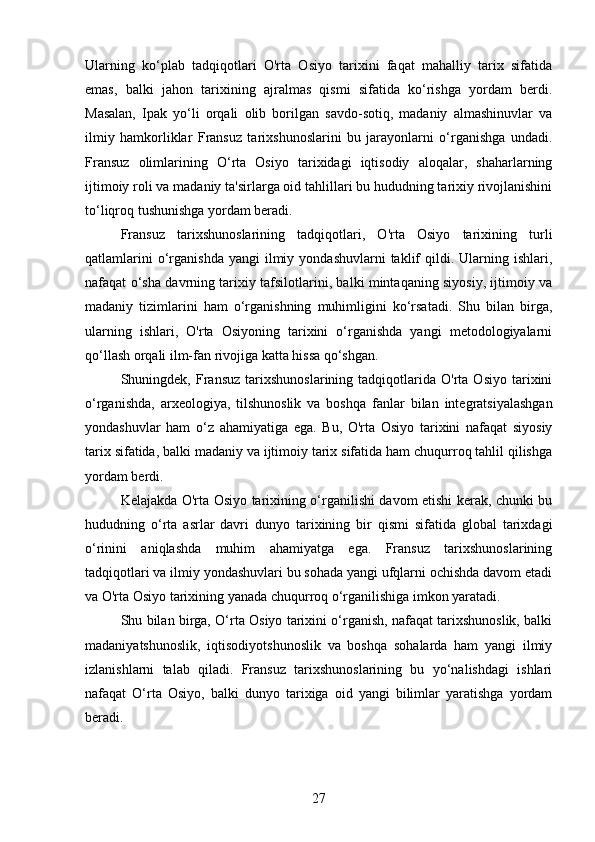 Ularning   ko‘plab   tadqiqotlari   O'rta   Osiyo   tarixini   faqat   mahalliy   tarix   sifatida
emas,   balki   jahon   tarixining   ajralmas   qismi   sifatida   ko‘rishga   yordam   berdi.
Masalan,   Ipak   yo‘li   orqali   olib   borilgan   savdo-sotiq,   madaniy   almashinuvlar   va
ilmiy   hamkorliklar   Fransuz   tarixshunoslarini   bu   jarayonlarni   o‘rganishga   undadi.
Fransuz   olimlarining   O‘rta   Osiyo   tarixidagi   iqtisodiy   aloqalar,   shaharlarning
ijtimoiy roli va madaniy ta'sirlarga oid tahlillari bu hududning tarixiy rivojlanishini
to‘liqroq tushunishga yordam beradi.
Fransuz   tarixshunoslarining   tadqiqotlari,   O'rta   Osiyo   tarixining   turli
qatlamlarini  o‘rganishda  yangi  ilmiy  yondashuvlarni  taklif   qildi.  Ularning  ishlari,
nafaqat o‘sha davrning tarixiy tafsilotlarini, balki mintaqaning siyosiy, ijtimoiy va
madaniy   tizimlarini   ham   o‘rganishning   muhimligini   ko‘rsatadi.   Shu   bilan   birga,
ularning   ishlari,   O'rta   Osiyoning   tarixini   o‘rganishda   yangi   metodologiyalarni
qo‘llash orqali ilm-fan rivojiga katta hissa qo‘shgan.
Shuningdek,  Fransuz   tarixshunoslarining   tadqiqotlarida   O'rta  Osiyo   tarixini
o‘rganishda,   arxeologiya,   tilshunoslik   va   boshqa   fanlar   bilan   integratsiyalashgan
yondashuvlar   ham   o‘z   ahamiyatiga   ega.   Bu,   O'rta   Osiyo   tarixini   nafaqat   siyosiy
tarix sifatida, balki madaniy va ijtimoiy tarix sifatida ham chuqurroq tahlil qilishga
yordam berdi.
Kelajakda O'rta Osiyo tarixining o‘rganilishi davom etishi kerak, chunki bu
hududning   o‘rta   asrlar   davri   dunyo   tarixining   bir   qismi   sifatida   global   tarixdagi
o‘rinini   aniqlashda   muhim   ahamiyatga   ega.   Fransuz   tarixshunoslarining
tadqiqotlari va ilmiy yondashuvlari bu sohada yangi ufqlarni ochishda davom etadi
va O'rta Osiyo tarixining yanada chuqurroq o‘rganilishiga imkon yaratadi.
Shu bilan birga, O‘rta Osiyo tarixini o‘rganish, nafaqat tarixshunoslik, balki
madaniyatshunoslik,   iqtisodiyotshunoslik   va   boshqa   sohalarda   ham   yangi   ilmiy
izlanishlarni   talab   qiladi.   Fransuz   tarixshunoslarining   bu   yo‘nalishdagi   ishlari
nafaqat   O‘rta   Osiyo,   balki   dunyo   tarixiga   oid   yangi   bilimlar   yaratishga   yordam
beradi.
27 