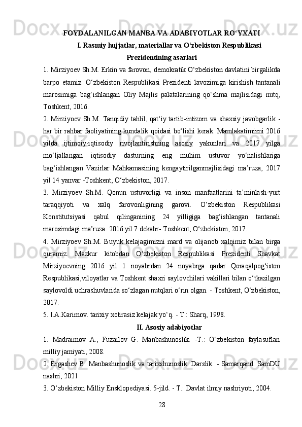 FOYDALANILGAN MANBA VA ADABIYOTLAR  RO‘YXATI
I. Rasmiy hujjatlar, materiallar va O‘zbekiston Respublikasi
Prezidentining asarlari
1. Mirziyoev Sh.M. Erkin va farovon, demokratik O‘zbekiston davlatini birgalikda
barpo   etamiz.   O‘zbekiston   Respublikasi   Prezidenti   lavozimiga   kirishish   tantanali
marosimiga   bag‘ishlangan   Oliy   Majlis   palatalarining   qo‘shma   majlisidagi   nutq,
Toshkent, 2016. 
2. Mirziyoev Sh.M. Tanqidiy tahlil, qat‘iy tartib-intizom  va shaxsiy  javobgarlik -
har bir rahbar faoliyatining kundalik qoidasi bo‘lishi kerak. Mamlakatimizni 2016
yilda   ijtimoiy-iqtisodiy   rivojlantirishning   asosiy   yakunlari   va   2017   yilga
mo‘ljallangan   iqtisodiy   dasturning   eng   muhim   ustuvor   yo‘nalishlariga
bag‘ishlangan   Vazirlar   Mahkamasining   kengaytirilganmajlisidagi   ma’ruza,   2017
yil 14 yanvar -Toshkent, O‘zbekiston, 2017. 
3.   Mirziyoev   Sh.M.   Qonun   ustuvorligi   va   inson   manfaatlarini   ta’minlash-yurt
taraqqiyoti   va   xalq   farovonligining   garovi.   O‘zbekiston   Respublikasi
Konstitutsiyasi   qabul   qilinganining   24   yilligiga   bag‘ishlangan   tantanali
marosimdagi ma’ruza. 2016 yil 7 dekabr- Toshkent, O‘zbekiston, 2017. 
4.   Mirziyoev   Sh.M.   Buyuk   kelajagimizni   mard   va   olijanob   xalqimiz   bilan   birga
quramiz.   Mazkur   kitobdan   O‘zbekiston   Respublikasi   Prezidenti   Shavkat
Mirziyoevning   2016   yil   1   noyabrdan   24   noyabrga   qadar   Qoraqalpog‘iston
Respublikasi,viloyatlar va Toshkent shaxri saylovchilari vakillari bilan o‘tkazilgan
saylovoldi uchrashuvlarida so‘zlagan nutqlari o‘rin olgan. - Toshkent, O‘zbekiston,
2017. 
5. I.A.Karimov. tarixiy xotirasiz kelajak yo‘q. - T.: Sharq, 1998. 
II. Asosiy adabiyotlar
1.   Madraimov   A.,   Fuzailov   G.   Manbashunoslik.   -T.:   O‘zbekiston   faylasuflari
milliy jamiyati, 2008. 
2. Ergashev B. Manbashunoslik  va tarixshunoslik. Darslik. - Samarqand: SamDU
nashri, 2021
3. O‘zbekiston Milliy Ensklopediyasi. 5-jild. - T.: Davlat ilmiy nashriyoti, 2004. 
28 