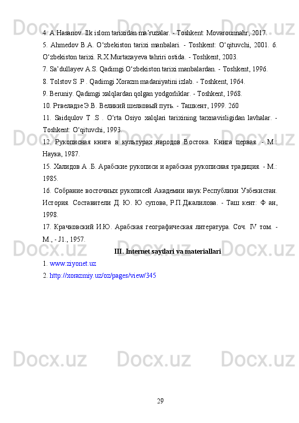 4.  A.Hasanov. Ilk islom tarixidan ma’ruzalar. - Toshkent: Movarounnahr, 2017. 
5.   Ahmedov   B.A.   O‘zbekiston   tarixi   manbalari.   -   Toshkent:   O‘qituvchi,   2001.   6.
O‘zbekiston tarixi. R.X.Murtazayeva tahriri ostida. - Toshkent, 2003. 
7. Sa’dullayev A.S. Qadimgi O‘zbekiston tarixi manbalardan. - Toshkent, 1996. 
8. Tolstov S .P . Qadimgi Xorazm madaniyatini izlab. - Toshkent, 1964. 
9. Beruniy. Qadimgi xalqlardan qolgan yodgorliklar. - Toshkent, 1968. 
10. Ртвеладзе Э.В. Великий шелковый путь. - Ташкент, 1999.  260 
11.   Saidqulov   T   .S   .   O‘rta   Osiyo   xalqlari   tarixining   tarxnavisligidan   lavhalar.   -
Toshkent: O‘qituvchi, 1993. 
12.   Рукописная   книга   в   культурах   народов   Востока.   Книга   первая.   -   М.:
Наука, 1987. 
15. Халидов А .Б. Арабские рукописи и арабская рукописная традиция. - М.:
1985. 
16. Собрание   восточных  рукописей  Академии наук  Республики Узбекистан.
История.   Составители   Д.   Ю.   Ю   супова,   Р.П.Джалилова.   -   Таш   кент:   Ф   ан,
1998. 
17.   Крачковский   И.Ю.   Арабская   географическая   литература.   Соч.   IV   том.   -
М., - J1., 1957.
III.  Internet saytlari va materiallari
1.  www.ziyonet.uz  
2.  http://xorazmiy.uz/oz/pages/view/345  
29 