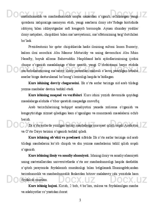 matnshunoslik   va   manbashunoslik   nuqtai   nazaridan   o‘rganib,   ochilmagan   yangi
qirralarni   xalqimizga   namoyon   etish,   yangi   asarlarni   ilmiy   iste’fodaga   kiritishida
ishtiyoq   bilan   ishlayotganlar   safi   kengayib   bormoqda.   Aynan   shunday   yoshlar
ilmiy natijalari, chiqishlari bilan ma’naviyatimiz, ma’rifatimizning targ‘ibotchilari
bo‘ladi.
Prezidentimiz   bir   qator   chiqishlarida   hadis   ilmining   sultoni   Imom   Buxoriy,
kalom   ilmi   asoschisi   Abu   Mansur   Moturidiy   va   uning   davomchisi   Abu   Muin
Nasafiy,   buyuk   alloma   Bahovuddin   Naqshband   kabi   ajdodlarimizning   ijodini
chuqur   o‘rganish   masalalariga   e’tibor   qaratib,   yangi   O‘zbekistonni   barpo   etishda
ota-bobolarimizning ma’naviy, ilmiy jasoratlari mahsuli o‘laroq yaratilgan bebaho
asarlar bizga dasturulamal bo‘lmog‘i lozimligi haqida ta’kidlagan.
Kurs   ishining   davriy   chegarasi ni.   Ilk   o‘rta   asrlar   tarixiga   oid   arab   tilidagi
yozmа mаnbаlаr davrini tashkil etadi.
Kurs ishining   maqsad va vazifalari .   Kurs ishini yozish davomida quyidagi
masalalarga alohida e’tibor qaratish maqsadga muvofiq:
Arab   tarixchilarining   tadqiqot   amaliyotini   yanada   xolisona   o‘rganish   va
kengaytirishga xizmat qiladigan kam o‘rganilgan va munozarali masalalarni ochib
berish.
Ilk o‘rta asrlarda yozilgan tarixiy manbalarga murojaat qilish orqali Arabiston
va O‘rta Osiyo tarixini o‘rganish tashkil qiladi.
Kurs ishining ob’ekti va predmeti   sifatida   Ilk o‘rta asrlar tarixiga oid arab
tilidagi   manbalarini   ko‘rib   chiqish   va   shu   yozma   manbalarini   tahlil   qil ish   orqali
o‘rganish.
Kurs ishining ilmiy va amaliy ahamiyati.  Ishning ilmiy va amaliy ahamiyati
uning   materiallaridan   universitetlarda   o‘rta   asr   manbashunosligi   haqida   dastlabki
o‘qitish   jarayonida   foydalanish   mumkinligi   bilan   belgilanadi.Shuningdek,undan
t arixshunoslik va manbashunoslik  fanlaridan bitiruv malakaviy ishi yozishda ham
foydalish mumkin.
Kurs ishinig hajmi.   Kirish, 2 bob, 4 bo‘lim, xulosa va foydalanilgan manba
va adabiyotlar ro‘yxatidan iborat.
3