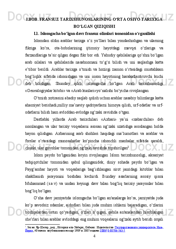 I.BOB. FRANSUZ TARIXSHUNOSLARINING O RTA OSIYO TARIXIGAʻ
BO‘LGAN QIZIQISHI
I.1. Islomgacha bo‘lgan davr fransuz olimlari tomonidan o‘rganilishi
Islomdan   oldin   arablar   tarixga   o‘z   yo‘llari   bilan   yondashishgan   va   ularning
fikriga   ko‘ra,   ota-bobolarining   ijtimoiy   hayotdagi   mavqei   o‘zlariga   va
farzandlariga ta’sir qilgan degan fikr bor edi. Yahudiy qabilalariga qo‘shni bo‘lgan
arab   oilalari   va   qabilalarida   nasabnomani   to‘g‘ri   bilish   va   uni   saqlashga   katta
e’tibor   berildi.   Arablar   tarixga   o‘tmish   va   hozirgi   zamon   o‘rtasidagi   mustahkam
bog‘liqlik   sifatida   ishonishgan   va   uni   inson   hayotining   harakatlantiruvchi   kuchi
deb   bilishgan.   Shunday   qilib,   islomgacha   bo‘lgan   Arab   tarixshunosligi
«Genealogiyalar kitobi» va «Arab kunlari»yo‘nalishi bo‘yicha rivojlangan. 
O‘tmish xotirasini abadiy saqlab qolish uchun arablar nasabiy bilimlarga katta
ahamiyat berishadi,milliy ma’naviy qadriyatlarni himoya qilish, urf-odatlar va urf-
odatlarni bilish ham avloddan-avlodga og‘zaki ravishda o‘tgan.
Dastlabki   yillarda   Arab   tarixchilari   «Axbari»   ya’ni   «xabarchilar»   deb
nomlangan   va   ular   tarixiy   voqealarni   asosan   og‘zaki   uzatishga   asoslangan   holda
bayon   qilishgan.   Axbarining   arab   shohlari   haqidagi   ma’lumotlari   va   arablar   va
forslar   o‘rtasidagi   munosabatlar   ko‘pincha   ishonchli   manbalar   sifatida   qaraldi,
chunki ular guvohlar tomonidan og‘zaki ravishda topshirilgan 1
.
Islom   paydo   bo‘lganidan   keyin   rivojlangan   Islom   tarixshunosligi,   aksariyat
tadqiqotchilar   tomonidan   qabul   qilinganidek,   diniy   sohada   paydo   bo‘lgan   va
Payg‘ambar   hayoti   va   voqealariga   bag‘ishlangan   sirot   janridagi   kitoblar   bilan
shakllanish   jarayonini   boshdan   kechirdi.   Bunday   asarlarning   asosiy   qismi
Muhammad   (s.a.v)   va   undan   keyingi   davr   bilan   bog‘liq   tarixiy   jarayonlar   bilan
bog‘liq bo‘lgan. 
O‘sha   davr   jamiyatida islomgacha   bo‘lgan  an'analarga  ko‘ra,  jamiyatda juda
ko‘p  savodsiz   odamlar,  ajdodlari  bilan  juda  muhim  ishlarni   bajaradigan, o‘zlarini
boshqalardan   ustun   qo‘yadigan,   o‘zlari   o‘qigan,   qabila   an'analaridan   hisoblangan
she’rlari bilan arablar avloddagi eng muhim voqealarni og‘zaki aytib berish orqali
1
  Эхсан  Яр-Шатер,   ред.,   История  аль-Хабари ,  Олбани:  Издательство   Государственного  университета   Нью-
Йорка , 40 томов. опубликовано между 1989 и 2007 годами  ISBN   0-88706-563-5
4 