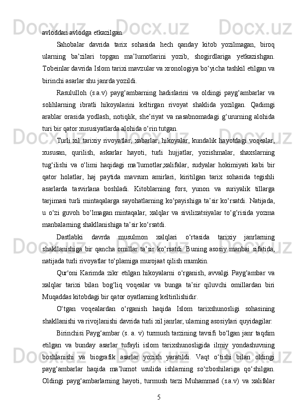 avloddan avlodga etkazilgan. 
Sahobalar   davrida   tarix   sohasida   hech   qanday   kitob   yozilmagan,   biroq
ularning   ba’zilari   topgan   ma’lumotlarini   yozib,   shogirdlariga   yetkazishgan.
Tobeinlar davrida Islom tarixi mavzular va xronologiya bo‘yicha tashkil etilgan va
birinchi asarlar shu janrda yozildi. 
Rasululloh   (s.a.v)   payg‘ambarning   hadislarini   va   oldingi   payg‘ambarlar   va
solihlarning   ibratli   hikoyalarini   keltirgan   rivoyat   shaklida   yozilgan.   Qadimgi
arablar   orasida   yodlash,   notiqlik,   she’riyat   va   nasabnomadagi   g‘ururning   alohida
turi bir qator xususiyatlarda alohida o‘rin tutgan.
Turli   xil   tarixiy   rivoyatlar,  xabarlar,  hikoyalar,   kundalik  hayotdagi   voqealar,
xususan,   qurilish,   askarlar   hayoti,   turli   hujjatlar,   yozishmalar,   shaxslarning
tug‘ilishi   va   o‘limi   haqidagi   ma’lumotlar,xalifalar,   sudyalar   hokimiyati   kabi   bir
qator   holatlar,   haj   paytida   mavsum   amirlari,   kiritilgan   tarix   sohasida   tegishli
asarlarda   tasvirlana   boshladi.   Kitoblarning   fors,   yunon   va   suriyalik   tillarga
tarjimasi  turli  mintaqalarga  sayohatlarning ko‘payishiga  ta’sir  ko‘rsatdi.  Natijada,
u   o‘zi   guvoh   bo‘lmagan   mintaqalar,   xalqlar   va   sivilizatsiyalar   to‘g‘risida   yozma
manbalarning shakllanishiga ta’sir ko‘rsatdi.
Dastlabki   davrda   musulmon   xalqlari   o‘rtasida   tarixiy   janrlarning
shakllanishiga   bir   qancha   omillar   ta’sir   ko‘rsatdi.   Buning   asosiy   manbai   sifatida,
natijada turli rivoyatlar to‘plamiga murojaat qilish mumkin.
Qur'oni   Karimda   zikr   etilgan   hikoyalarni   o‘rganish,   avvalgi   Payg‘ambar   va
xalqlar   tarixi   bilan   bog‘liq   voqealar   va   bunga   ta’sir   qiluvchi   omillardan   biri
Muqaddas kitobdagi bir qator oyatlarning keltirilishidir.
O‘tgan   voqealardan   o‘rganish   haqida   Islom   tarixshunosligi   sohasining
shakllanishi va rivojlanishi davrida turli xil janrlar, ularning asosiylari quyidagilar: 
Birinchisi Payg‘ambar (s. a. v) turmush tarzining tavsifi bo‘lgan janr taqdim
etilgan   va   bunday   asarlar   tufayli   islom   tarixshunosligida   ilmiy   yondashuvning
boshlanishi   va   biografik   asarlar   yozish   yaratildi.   Vaqt   o‘tishi   bilan   oldingi
payg‘ambarlar   haqida   ma’lumot   usulida   ishlarning   so‘zboshilariga   qo‘shilgan.
Oldingi   payg‘ambarlarning   hayoti,   turmush   tarzi   Muhammad   (s.a.v)   va   xalifalar
5 