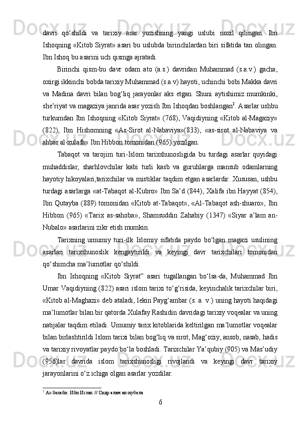 davri   qo‘shildi   va   tarixiy   asar   yozishning   yangi   uslubi   nozil   qilingan.   Ibn
Ishoqning «Kitob Siyrat» asari bu uslubda birinchilardan biri sifatida tan olingan.
Ibn Ishoq bu asarini uch qismga ajratadi. 
Birinchi   qism-bu   davr   odam   ato   (a.s.)   davridan   Muhammad   (s.a.v.)   gacha,
oxirgi ikkinchi bobda tarixiy Muhammad (s.a.v) hayoti, uchinchi bobi Makka davri
va   Madina   davri   bilan   bog‘liq   jarayonlar   aks   etgan.   Shuni   aytishimiz   mumkinki,
she’riyat va magaziya janrida asar yozish Ibn Ishoqdan boshlangan 2
. Asarlar ushbu
turkumdan  Ibn  Ishoqning «Kitob  Siyrat»  (768), Vaqidiyning  «Kitob al-Magaziy»
(822),   Ibn   Hishomning   «As-Sirot   al-Nabaviya»(833),   «as-sirot   al-Nabaviya   va
ahbar al-xulafa» Ibn Hibbon tomonidan (965) yozilgan.
Tabaqot   va   tarojim   turi-Islom   tarixshunosligida   bu   turdagi   asarlar   quyidagi
muhaddislar,   sharhlovchilar   kabi   turli   kasb   va   guruhlarga   mansub   odamlarning
hayotiy hikoyalari,tarixchilar va mistiklar taqdim etgan asarlardir. Xususan, ushbu
turdagi asarlarga «at-Tabaqot al-Kubro» Ibn Sa’d (844), Xalifa ibn Hayyat  (854),
Ibn  Qutayba   (889)   tomonidan  «Kitob  at-Tabaqot»,  «Al-Tabaqot  ash-shuaro»,  Ibn
Hibbon   (965)   «Tarix   as-sahoba»,   Shamsuddin   Zahabiy   (1347)   «Siyar   a’lam   an-
Nubalo» asarlarini zikr etish mumkin.
Tarixning   umumiy   turi-ilk   Islomiy   sifatida   paydo   bo‘lgan   magazi   usulining
asarlari   tarixshunoslik   kengaytirildi   va   keyingi   davr   tarixchilari   tomonidan
qo‘shimcha ma’lumotlar qo‘shildi.
Ibn   Ishoqning   «Kitob   Siyrat”   asari   tugallangan   bo‘lsa-da,   Muhammad   Ibn
Umar Vaqidiyning (822) asari islom tarixi to‘g‘risida, keyinchalik tarixchilar biri,
«Kitob al-Maghazi» deb ataladi, lekin Payg‘ambar (s. a. v.) uning hayoti haqidagi
ma’lumotlar bilan bir qatorda Xulafay Rashidin davridagi tarixiy voqealar va uning
natijalar taqdim etiladi. Umumiy tarix kitoblarida keltirilgan ma’lumotlar voqealar
bilan birlashtirildi Islom tarixi bilan bog‘liq va sirot, Mag‘oziy, ansob, nasab, hadis
va tarixiy rivoyatlar paydo bo‘la boshladi. Tarixchilar Ya’qubiy (905) va Mas’udiy
(956)lar   davrida   islom   tarixshunosligi   rivojlandi   va   keyingi   davr   tarixiy
jarayonlarini o‘z ichiga olgan asarlar yozdilar.
2
  Аз-Захаби .   Ибн Исхак  // Сияр алам ан-нубала 
6 