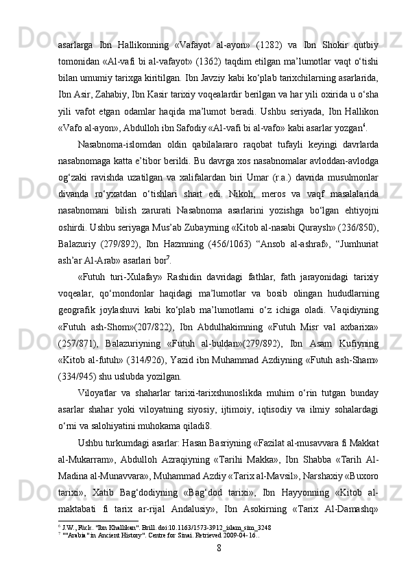 asarlarga   Ibn   Hallikonning   «Vafayot   al-ayon»   (1282)   va   Ibn   Shokir   qutbiy
tomonidan «Al-vafi bi al-vafayot» (1362) taqdim etilgan ma’lumotlar vaqt o‘tishi
bilan umumiy tarixga kiritilgan. Ibn Javziy kabi ko‘plab tarixchilarning asarlarida,
Ibn Asir, Zahabiy, Ibn Kasir tarixiy voqealardir berilgan va har yili oxirida u o‘sha
yili   vafot   etgan   odamlar   haqida   ma’lumot   beradi.   Ushbu   seriyada,   Ibn   Hallikon
«Vafo al-ayon», Abdulloh ibn Safodiy «Al-vafi bi al-vafo» kabi asarlar yozgan 6
.
Nasabnoma-islomdan   oldin   qabilalararo   raqobat   tufayli   keyingi   davrlarda
nasabnomaga katta e’tibor berildi. Bu davrga xos nasabnomalar avloddan-avlodga
og‘zaki   ravishda   uzatilgan   va   xalifalardan   biri   Umar   (r.a.)   davrida   musulmonlar
divanda   ro‘yxatdan   o‘tishlari   shart   edi.   Nikoh,   meros   va   vaqf   masalalarida
nasabnomani   bilish   zarurati   Nasabnoma   asarlarini   yozishga   bo‘lgan   ehtiyojni
oshirdi. Ushbu seriyaga Mus’ab Zubayrning «Kitob al-nasabi Quraysh» (236/850),
Balazuriy   (279/892),   Ibn   Hazmning   (456/1063)   “Ansob   al-ashraf»,   “Jumhuriat
ash’ar Al-Arab» asarlari bor 7
.
«Futuh   turi-Xulafay»   Rashidin   davridagi   fathlar,   fath   jarayonidagi   tarixiy
voqealar,   qo‘mondonlar   haqidagi   ma’lumotlar   va   bosib   olingan   hududlarning
geografik   joylashuvi   kabi   ko‘plab   ma’lumotlarni   o‘z   ichiga   oladi.   Vaqidiyning
«Futuh   ash-Shom»(207/822),   Ibn   Abdulhakimning   «Futuh   Misr   val   axbarixa»
(257/871),   Balazuriyning   «Futuh   al-buldan»(279/892),   Ibn   Asam   Kufiyning
«Kitob al-futuh» (314/926), Yazid ibn Muhammad Azdiyning «Futuh ash-Sham»
(334/945) shu uslubda yozilgan.
Viloyatlar   va   shaharlar   tarixi-tarixshunoslikda   muhim   o‘rin   tutgan   bunday
asarlar   shahar   yoki   viloyatning   siyosiy,   ijtimoiy,   iqtisodiy   va   ilmiy   sohalardagi
o‘rni va salohiyatini muhokama qiladi8.
Ushbu turkumdagi asarlar: Hasan Basriyning «Fazilat al-musavvara fi Makkat
al-Mukarram»,   Abdulloh   Azraqiyning   «Tarihi   Makka»,   Ibn   Shabba   «Tarih   Al-
Madina al-Munavvara», Muhammad Azdiy «Tarix al-Mavsil», Narshaxiy «Buxoro
tarixi»,   Xatib   Bag‘dodiyning   «Bag‘dod   tarixi»,   Ibn   Hayyonning   «Kitob   al-
maktabati   fi   tarix   ar-rijal   Andalusiy»,   Ibn   Asokirning   «Tarix   Al-Damashq»
6
  J.W., Fück. "Ibn Khallikan". Brill.  doi : 10.1163/1573-3912_islam_sim_3248
7
  ""Arabia" in Ancient History". Centre for Sinai. Retrieved 2009-04-16. .  
8 