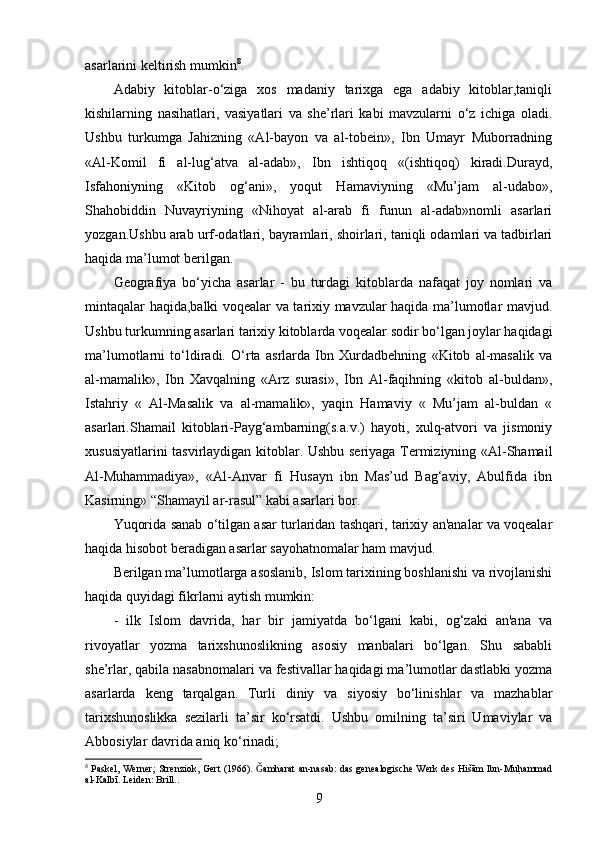 asarlarini keltirish mumkin 8
.
Adabiy   kitoblar-o‘ziga   xos   madaniy   tarixga   ega   adabiy   kitoblar,taniqli
kishilarning   nasihatlari,   vasiyatlari   va   she’rlari   kabi   mavzularni   o‘z   ichiga   oladi.
Ushbu   turkumga   Jahizning   «Al-bayon   va   al-tobein»,   Ibn   Umayr   Muborradning
«Al-Komil   fi   al-lug‘atva   al-adab»,   Ibn   ishtiqoq   «(ishtiqoq)   kiradi.Durayd,
Isfahoniyning   «Kitob   og‘ani»,   yoqut   Hamaviyning   «Mu’jam   al-udabo»,
Shahobiddin   Nuvayriyning   «Nihoyat   al-arab   fi   funun   al-adab»nomli   asarlari
yozgan.Ushbu arab urf-odatlari, bayramlari, shoirlari, taniqli odamlari va tadbirlari
haqida ma’lumot berilgan.
Geografiya   bo‘yicha   asarlar   -   bu   turdagi   kitoblarda   nafaqat   joy   nomlari   va
mintaqalar haqida,balki voqealar va tarixiy mavzular haqida ma’lumotlar mavjud.
Ushbu turkumning asarlari tarixiy kitoblarda voqealar sodir bo‘lgan joylar haqidagi
ma’lumotlarni   to‘ldiradi.   O‘rta   asrlarda   Ibn   Xurdadbehning   «Kitob   al-masalik   va
al-mamalik»,   Ibn   Xavqalning   «Arz   surasi»,   Ibn   Al-faqihning   «kitob   al-buldan»,
Istahriy   «   Al-Masalik   va   al-mamalik»,   yaqin   Hamaviy   «   Mu’jam   al-buldan   «
asarlari.Shamail   kitoblari-Payg‘ambarning(s.a.v.)   hayoti,   xulq-atvori   va   jismoniy
xususiyatlarini tasvirlaydigan kitoblar. Ushbu seriyaga Termiziyning «Al-Shamail
Al-Muhammadiya»,   «Al-Anvar   fi   Husayn   ibn   Mas’ud   Bag‘aviy,   Abulfida   ibn
Kasirning» “Shamayil ar-rasul” kabi asarlari bor.
Yuqorida sanab o‘tilgan asar turlaridan tashqari, tarixiy an'analar va voqealar
haqida hisobot beradigan asarlar sayohatnomalar ham mavjud.
Berilgan ma’lumotlarga asoslanib, Islom tarixining boshlanishi va rivojlanishi
haqida quyidagi fikrlarni aytish mumkin:
-   ilk   Islom   davrida,   har   bir   jamiyatda   bo‘lgani   kabi,   og‘zaki   an'ana   va
rivoyatlar   yozma   tarixshunoslikning   asosiy   manbalari   bo‘lgan.   Shu   sababli
she’rlar, qabila nasabnomalari va festivallar haqidagi ma’lumotlar dastlabki yozma
asarlarda   keng   tarqalgan.   Turli   diniy   va   siyosiy   bo‘linishlar   va   mazhablar
tarixshunoslikka   sezilarli   ta’sir   ko‘rsatdi.   Ushbu   omilning   ta’siri   Umaviylar   va
Abbosiylar davrida aniq ko‘rinadi;
8
  P askel, Werner; Strenziok, Gert (1966).  amharat an-nasab: das genealogische Werk des Hišām Ibn-Muh ?ammad	Ǧ
al-Kalbī. Leiden: Brill. .  
9 