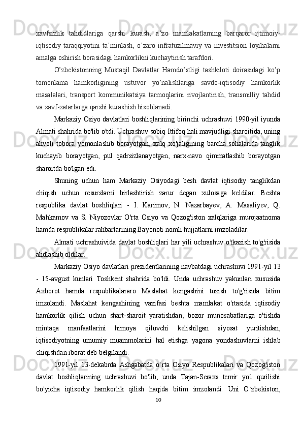 xavfsizlik   tahdidlariga   qarshi   kurash,   a’zo   mamlakatlarning   barqaror   ijtimoiy-
iqtisodiy   taraqqiyotini   ta’minlash,   o’zaro   infratuzilmaviy   va   investitsion   loyihalarni
amalga oshirish borasidagi hamkorlikni kuchaytirish tarafdori.
O’zbekistonning   Mustaqil   Davlatlar   Hamdo’stligi   tashkiloti   doirasidagi   ko’p
tomonlama   hamkorligining   ustuvor   yo’nalishlariga   savdo-iqtisodiy   hamkorlik
masalalari,   transport   kommunikatsiya   tarmoqlarini   rivojlantirish,   transmilliy   tahdid
va xavf-xatarlarga qarshi kurashish hisoblanadi.
Markaziy Osiyo davlatlari boshliqlarining birinchi uchrashuvi 1990-yil iyunda
Almati shahrida bo'lib o'tdi. Uchrashuv sobiq Ittifoq hali mavjudligi sharoitida, uning
ahvoli   tobora   yomonlashib   borayotgan,   xalq   xo'jaligining   barcha   sohalarida   tanglik
kuchayib   borayotgan,   pul   qadrsizlanayotgan,   narx-navo   qimmatlashib   borayotgan
sharoitda bo'lgan edi.
Shuning   uchun   ham   Markaziy   Osiyodagi   besh   davlat   iqtisodiy   tanglikdan
chiqish   uchun   resurslarni   birlashtirish   zarur   degan   xulosaga   keldilar.   Beshta
respublika   davlat   boshliqlari   -   I.   Karimov,   N.   Nazarbayev,   A.   Masaliyev,   Q.
Mahkamov   va   S.   Niyozovlar   O'rta   Osiyo   va   Qozog'iston   xalqlariga   murojaatnoma
hamda respublikalar rahbarlarining Bayonoti nomli hujjatlarni imzoladilar.
Almati uchrashuivida davlat boshliqlari har yili uchrashuv o'tkazish to'g'risida
ahdlashib oldilar.
Markaziy Osiyo davlatlari prezidentlarining navbatdagi uchrashuvi 1991-yil 13
-   15-avgust   kunlari   Toshkent   shahrida   bo'ldi.   Unda   uchrashuv   yakunlari   xususida
Axborot   hamda   respublikalararo   Maslahat   kengashini   tuzish   to'g'risida   bitim
imzolandi.   Maslahat   kengashining   vazifasi   beshta   mamlakat   o'rtasida   iqtisodiy
hamkorlik   qilish   uchun   shart-sharoit   yaratishdan,   bozor   munosabatlariga   o'tishda
mintaqa   manfaatlarini   himoya   qiluvchi   kelishilgan   siyosat   yuritishdan,
iqtisodiyotning   umumiy   muammolarini   hal   etishga   yagona   yondashuvlarni   ishlab
chiqishdan iborat deb belgilandi.
1991-yil   13-dekabrda   Ashgabatda   o`rta   Osiyo   Respublikalari   va   Qozog'iston
davlat   boshliqlarining   uchrashuvi   bo'lib,   unda   Tajan-Seraxs   temir   yo'l   qurilishi
bo'yicha   iqtisodiy   hamkorlik   qilish   haqida   bitim   imzolandi.   Uni   O`zbekiston,
10 