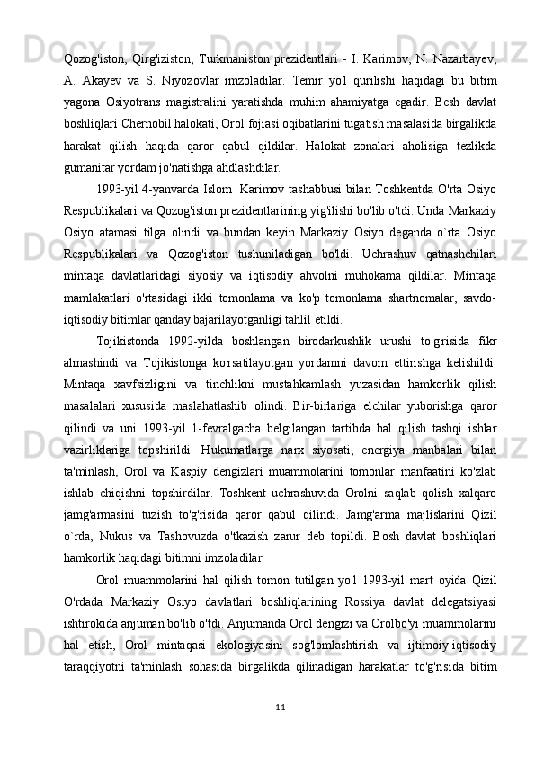 Qozog'iston,   Qirg'iziston,   Turkmaniston   prezidentlari   -   I.   Karimov,   N.   Nazarbayev,
A.   Akayev   va   S.   Niyozovlar   imzoladilar.   Temir   yo'l   qurilishi   haqidagi   bu   bitim
yagona   Osiyotrans   magistralini   yaratishda   muhim   ahamiyatga   egadir.   Besh   davlat
boshliqlari Chernobil halokati, Orol fojiasi oqibatlarini tugatish masalasida birgalikda
harakat   qilish   haqida   qaror   qabul   qildilar.   Halokat   zonalari   aholisiga   tezlikda
gumanitar yordam jo'natishga ahdlashdilar.
1993-yil 4-yanvarda Islom   Karimov tashabbusi bilan Toshkentda O'rta Osiyo
Respublikalari va Qozog'iston prezidentlarining yig'ilishi bo'lib o'tdi. Unda Markaziy
Osiyo   atamasi   tilga   olindi   va   bundan   keyin   Markaziy   Osiyo   deganda   o`rta   Osiyo
Respublikalari   va   Qozog'iston   tushuniladigan   bo'ldi.   Uchrashuv   qatnashchilari
mintaqa   davlatlaridagi   siyosiy   va   iqtisodiy   ahvolni   muhokama   qildilar.   Mintaqa
mamlakatlari   o'rtasidagi   ikki   tomonlama   va   ko'p   tomonlama   shartnomalar,   savdo-
iqtisodiy bitimlar qanday bajarilayotganligi tahlil etildi.
Tojikistonda   1992-yilda   boshlangan   birodarkushlik   urushi   to'g'risida   fikr
almashindi   va   Tojikistonga   ko'rsatilayotgan   yordamni   davom   ettirishga   kelishildi.
Mintaqa   xavfsizligini   va   tinchlikni   mustahkamlash   yuzasidan   hamkorlik   qilish
masalalari   xususida   maslahatlashib   olindi.   Bir-birlariga   elchilar   yuborishga   qaror
qilindi   va   uni   1993-yil   1-fevralgacha   belgilangan   tartibda   hal   qilish   tashqi   ishlar
vazirliklariga   topshirildi.   Hukumatlarga   narx   siyosati,   energiya   manbalari   bilan
ta'minlash,   Orol   va   Kaspiy   dengizlari   muammolarini   tomonlar   manfaatini   ko'zlab
ishlab   chiqishni   topshirdilar.   Toshkent   uchrashuvida   Orolni   saqlab   qolish   xalqaro
jamg'armasini   tuzish   to'g'risida   qaror   qabul   qilindi.   Jamg'arma   majlislarini   Qizil
o`rda,   Nukus   va   Tashovuzda   o'tkazish   zarur   deb   topildi.   Bosh   davlat   boshliqlari
hamkorlik haqidagi bitimni imzoladilar.
Orol   muammolarini   hal   qilish   tomon   tutilgan   yo'l   1993-yil   mart   oyida   Qizil
O'rdada   Markaziy   Osiyo   davlatlari   boshliqlarining   Rossiya   davlat   delegatsiyasi
ishtirokida anjuman bo'lib o'tdi. Anjumanda Orol dengizi va Orolbo'yi muammolarini
hal   etish,   Orol   mintaqasi   ekologiyasini   sog'lomlashtirish   va   ijtimoiy-iqtisodiy
taraqqiyotni   ta'minlash   sohasida   birgalikda   qilinadigan   harakatlar   to'g'risida   bitim
11 