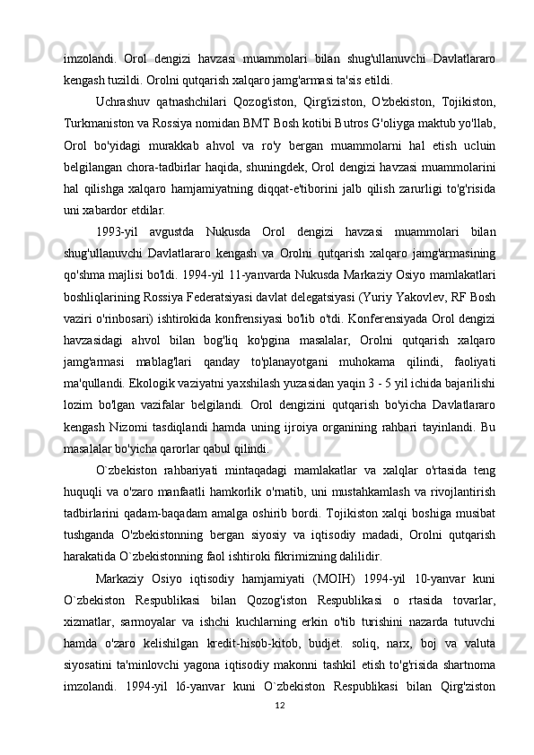 imzolandi.   Orol   dengizi   havzasi   muammolari   bilan   shug'ullanuvchi   Davlatlararo
kengash tuzildi. Orolni qutqarish xalqaro jamg'armasi ta'sis etildi.
Uchrashuv   qatnashchilari   Qozog'iston,   Qirg'iziston,   O'zbekiston,   Tojikiston,
Turkmaniston va Rossiya nomidan BMT Bosh kotibi Butros G'oliyga maktub yo'llab,
Orol   bo'yidagi   murakkab   ahvol   va   ro'y   bergan   muammolarni   hal   etish   ucluin
belgilangan chora-tadbirlar haqida, shuningdek, Orol dengizi havzasi  muammolarini
hal   qilishga   xalqaro   hamjamiyatning   diqqat-e'tiborini   jalb   qilish   zarurligi   to'g'risida
uni xabardor etdilar.
1993-yil   avgustda   Nukusda   Orol   dengizi   havzasi   muammolari   bilan
shug'ullanuvchi   Davlatlararo   kengash   va   Orolni   qutqarish   xalqaro   jamg'armasining
qo'shma majlisi bo'ldi. 1994-yil 11-yanvarda Nukusda Markaziy Osiyo mamlakatlari
boshliqlarining Rossiya Federatsiyasi davlat delegatsiyasi (Yuriy Yakovlev, RF Bosh
vaziri o'rinbosari) ishtirokida konfrensiyasi bo'lib o'tdi. Konferensiyada Orol dengizi
havzasidagi   ahvol   bilan   bog'liq   ko'pgina   masalalar,   Orolni   qutqarish   xalqaro
jamg'armasi   mablag'lari   qanday   to'planayotgani   muhokama   qilindi,   faoliyati
ma'qullandi. Ekologik vaziyatni yaxshilash yuzasidan yaqin 3 - 5 yil ichida bajarilishi
lozim   bo'lgan   vazifalar   belgilandi.   Orol   dengizini   qutqarish   bo'yicha   Davlatlararo
kengash   Nizomi   tasdiqlandi   hamda   uning   ijroiya   organining   rahbari   tayinlandi.   Bu
masalalar bo'yicha qarorlar qabul qilindi.
O`zbekiston   rahbariyati   mintaqadagi   mamlakatlar   va   xalqlar   o'rtasida   teng
huquqli   va   o'zaro  manfaatli   hamkorlik   o'rnatib,  uni   mustahkamlash   va   rivojlantirish
tadbirlarini   qadam-baqadam   amalga   oshirib   bordi.   Tojikiston   xalqi   boshiga   musibat
tushganda   O'zbekistonning   bergan   siyosiy   va   iqtisodiy   madadi,   Orolni   qutqarish
harakatida O`zbekistonning faol ishtiroki fikrimizning dalilidir.
Markaziy   Osiyo   iqtisodiy   hamjamiyati   (MOIH)   1994-yil   10-yanvar   kuni
O`zbekiston   Respublikasi   bilan   Qozog'iston   Respublikasi   o   rtasida   tovarlar,
xizmatlar,   sarmoyalar   va   ishchi   kuchlarning   erkin   o'tib   turishini   nazarda   tutuvchi
hamda   o'zaro   kelishilgan   kredit-hisob-kitob,   budjet.   soliq,   narx,   boj   va   valuta
siyosatini   ta'minlovchi   yagona   iqtisodiy   makonni   tashkil   etish   to'g'risida   shartnoma
imzolandi.   1994-yil   l6-yanvar   kuni   O`zbekiston   Respublikasi   bilan   Qirg'ziston
12 