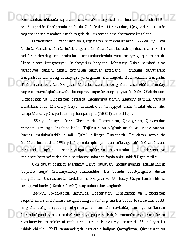 Respublikasi o'rtasida yagona iqtisodiy makon to'g'risida shartnoma imzolandi. 1994-
yil   30-aprelda   Cho'lponota   shahrida   O'zbekiston,   Qozog'iston,   Qirg'iziston   o'rtasida
yagona iqtisodiy makon tuzish to'g'risida uch tomonlama shartnoma imzolandi.
O`zbekiston,   Qozog'iston   va   Qirg'iziston   prezidentlarining   1994-yil   iyul   oyi
boshida   Almati   shahrida   bo'lib   o'tgan   uchrashuvi   ham   bu   uch   qardosh   mamlakatlar
xalqlar   o'rtasidagi   munosabatlarni   mustahkamlashda   yana   bir   yangi   qadam   bo'ldi.
Unda   o'zaro   integratsiyani   kuchaytirish   bo'yicha,   Markaziy   Osiyo   hamkorlik   va
taraqqiyot   bankini   tuzish   to'g'risida   bitimlar   imzolandi.   Tomonlar   dalvatlararo
kengash   hamda   uning   doimiy   ijroiya   organini,   shuningdek,   Bosh   vazirlar   kengashi,
Tashqi  ishlar   vazirlari   kengashi,  Mudofaa  vazirlari   kengashini  ta'sis   etdilar. Bunday
yagona   muvofiqlashtiruvchi   boshqaruv   organlarining   paydo   bo'lishi   O`zbekiston,
Qozog'iston   va   Qirg'iziston   o'rtasida   integratsiya   uchun   huquqiy   zaminni   yanada
mustahkamladi.   Markaziy   Osiyo   hamkorlik   va   taraqqiyot   banki   tashkil   etildi.   Shu
tariqa Markaziy Osiyo Iqtisodiy hamjamiyati (MOIH) tashkil topdi.
1995-yil   14-aprel   kuni   Chimkentda   O`zbekiston,   Qozogiston,   Qirg'iziston
prezidentlarining   uchrashuvi   bo'ldi.   Tojikiston   va   Afg'oniston   chegarasidagi   vaziyat
haqida   maslahatlashib   olindi.   Qabul   qilingan   Bayonotda   Tojikiston   muxolifat
kuchlari   tomonidan   1995-yil   7-aprelda   qilingan,   qon   to'kishga   olib   kelgan   hujum
qoralandi.   Tojikiston   rahbariyatiga   tojiklararo   muzokaralarni   faollashtirish   va
mojaroni bartaraf etish uchun barcha vositalardan foydalanish taklifi ilgari surildi.
Uch   davlat   boshlig'i   Markaziy   Osiyo   davlatlari   integratsiyasini   jadallashtirish
bo'yicha   hujjat   (kommyunike)   imzoladilar.   Bu   borada   2000-yilgacha   dastur
ma'qullandi.   Uchrasluivda   davlatlararo   kengash   va   Markaziy   Osiyo   hamkorlik   va
taraqqiyot banki ("Sentraz bank") ning axborotlari tinglandi.
1995-yil   15-dekabrda   Jambulda   Qozog'iston,   Qirg'iziston   va   O`zbekiston
respublikalari davlatlararo kengashining navbatdagi majlisi bo'ldi. Prezidentlar 2000-
yilgacha   bo'lgan   iqtisodiy   integratsiya   va,   birinchi   navbatda,   sarmoya   sarflanishi
lozim bo'lgan loyihalar dasturlarini hayotga joriy etish, kommunikatsiya tarmoqlarini
rivojlantirish   masalalarini   muhokama   etdilar.   Integratsiya   dasturida   53   ta   loyihalar
ishlab   chiqildi.   BMT   rahnamoligida   harakat   qiladigan   Qozog'iston,   Qirg'iziston   va
13 