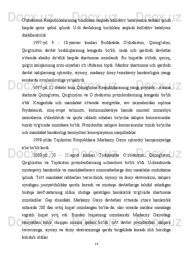 O'zbekiston Respublikalarining tinchlikni saqlash kollektiv batalyonini tashkil  qilish
haqida   qaror   qabul   qilindi.   Uch   davlalning   tinchlikni   saqlash   kollektiv   batalyoni
shakllantirildi.
1997-yil   9   -   10-yanvar   kunlari   Bishkekda   O'zbekiston,   Qozog'iston,
Qirg'iziston   davlat   boshliqlarining   kengashi   bo'lib,   unda   uch   qardosh   davlatlar
o'rtasida   abadiy   do'stlik   haqida   shartnoma   imzolandi.   Bu   hujjatda   o'zbek,   qozoq,
qirg'iz xalqlarining orzu-niyatlari o'z ifodasini topdi. Mazkur shartnoma uch qardosh
davlat   xalqlarining   iqtisodiy,   siyosiy,   madaniy   ilmiy-texnikaviy   hamkorligini   yangi
asoslarda rivojlanlirishga yo'naltirdi.
1997-yil 12-dekabr kuni Qozog'iston Respublikasining yangi poytaxti - Astana
shahrida   Qozog'iston,   Qirg'izislon   va   O`zbekiston   prezidentlarining   kengashi   bo'lib
o'tdi.   Kengashda   uch   mamlakat   o'rtasida   energetika,   suv   zaxiralaridan   oqilona
foydalanish,   oziq-ovqat   ta'minoti,   kommunikatsiya   hamda   mineral   xomashyo
zaxiralarini   o'zlashtirish   va   qayta   ishlash   sohalari   bo'yicha   xalqaro   konsorsiumlar
tuzish to'g'risida muzokara bo'ldi. Prezidentlar xalqaro konsorsiumlar tuzish bo'yicha
uch mamlakat hamkorligi tamoyillari konsepsiyasini maqulladilar.
1998-yilda   Tojikiston   Respublikasi   Markaziy   Osiyo   iqtisodiy   hamjamiyatiga
a'zo bo'lib kirdi.
2000-yil   20   -   21-aprel   kunlari   Toshkentda   O`zbekiston,   Qozog'iston,
Qirg'iziston   va   Tojikiston   prezidentlarining   uchrashuvi   bo'lib   o'tdi.   Uchrashuvda
mintaqaviy hamkorlik va mamlakatlararo munosabatlarga doir masalalar  muhokama
qilindi.   To'rt   mamlakat   rahbarlari   terrorchilik,   siyosiy   va   diniy   ekstremizm,   xalqaro
uyushgan   jinoyatchilikka   qarshi   kurash   va   mintaqa   davlatlariga   tahdid   soladigan
boshqa   xavf-xatarning   oldini   olishga   qaratilgan   hamkorlik   to'g'risida   shartnoma
imzoladilar.   Gap   shundaki,   Markaziy   Osiyo   davlatlari   o'rtasida   o'zaro   hamkorlik
sohasida   200   dan   ortiq   hujjat   imzolangan   bo'lsa-da,   ular   orasida   mazkur   masalaga
tegishli   hujjat   yo'q   edi.   Bunday   hujjatning   imzolanishi   Markaziy   Osiyodagi
vaziyatdan   kelib   chiqqan   muhim   qadam   bo'ldi.   to'rt   davlat   prezidentlari   xalqaro
terrorizmga,   siyosiy   va   diniy   ekstremizmga   qarshi   birgalikda   kurash   olib   borishga
kelishib oldilar.
14 