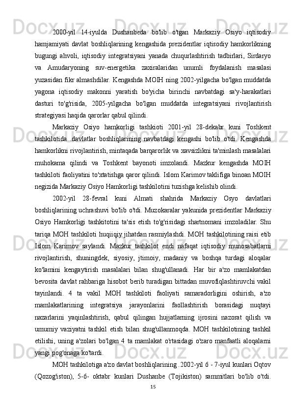 2000-yil   14-iyulda   Dushanbeda   bo'lib   o'tgan   Markaziy   Osiyo   iqtisodiy
hamjamiyati   davlat   boshliqlarining   kengashida   prezidentlar   iqtisodiy   hamkorlikning
bugungi   ahvoli,   iqtisodiy   integratsiyani   yanada   chuqurlashtirish   tadbirlari,   Sirdaryo
va   Amudaryoning   suv-energetika   zaxiralaridan   unumli   foydalanish   masalasi
yuzasidan fikr almashdilar. Kengashda MOIH ning 2002-yilgacha bo'lgan muddatda
yagona   iqtisodiy   makonni   yaratish   bo'yicha   birinchi   navbatdagi   sa'y-harakatlari
dasturi   to'g'risida,   2005-yilgacha   bo'lgan   muddatda   integratsiyani   rivojlantirish
strategiyasi haqida qarorlar qabul qilindi. 
Markaziy   Osiyo   hamkorligi   tashkioti   2001-yil   28-dekabr   kuni   Toshkent
tashkilotida   .davlatlar   boshliqlarining   navbatdagi   kengashi   bo'lib   o'tdi.   Kengashda
hamkorlikni rivojlantirish, mintaqada barqarorlik va xavsizlikni ta'minlash masalalari
muhokama   qilindi   va   Toshkent   bayonoti   imzolandi.   Mazkur   kengashda   MOIH
tashkiloti faoliyatini to'xtatishga qaror qilindi. Islom Karimov taklifiga binoan MOIH
negizida Markaziy Osiyo Hamkorligi tashkilotini tuzishga kelishib olindi.
2002-yil   28-fevral   kuni   Almati   shahrida   Markaziy   Osyo   davlatlari
boshliqlarining uchrashuvi bo'lib o'tdi. Muzokaralar yakunida prezidentlar Markaziy
Osiyo   Hamkorligi   tashkitotini   ta'sis   etish   to'g'risidagi   shartnomani   imzoladilar.   Shu
tariqa MOH tashkiloti  huqiiqiy jihatdan rasmiylashdi. MOH tashkilotining raisi  etib
Islom   Karimov   saylandi.   Mazkur   tashkilot   endi   nafaqat   iqtisodiy   munosabatlarni
rivojlantirish,   shuningdek,   siyosiy,   jtimoiy,   madaniy   va   boshqa   turdagi   aloqalar
ko'lamini   kengaytirish   masalalari   bilan   shug'ullanadi.   Har   bir   a'zo   mamlakatdan
bevosita davlat  rahbariga hisobot  berib turadigan bittadan muvofiqlashtiruvchi  vakil
tayinlandi.   4   ta   vakil   MOH   tashkiloti   faoliyati   samaradorligini   oshirish,   a'zo
mamlakatlarining   integratsiya   jarayonlarini   faollashtirish   borasidagi   nuqtayi
nazarlarini   yaqinlashtirish,   qabul   qilingan   hujjatlarning   ijrosini   nazorat   qilish   va
umumiy   vaziyatni   tashkil   etish   bilan   shug'ullanmoqda.   MOH   tashkilotining   tashkil
etilishi,   uning   a'zolari   bo'lgan   4   ta   mamlakat   o'rtasidagi   o'zaro   manfaatli   aloqalarni
yangi pog'onaga ko'tardi.
MOH tashkilotiga a'zo davlat boshliqlarining .2002-yil 6 - 7-iyul kunlari Oqtov
(Qozog'iston),   5-6-   oktabr   kunlari   Dushanbe   (Tojikiston)   sammitlari   bo'lib   o'tdi.
15 