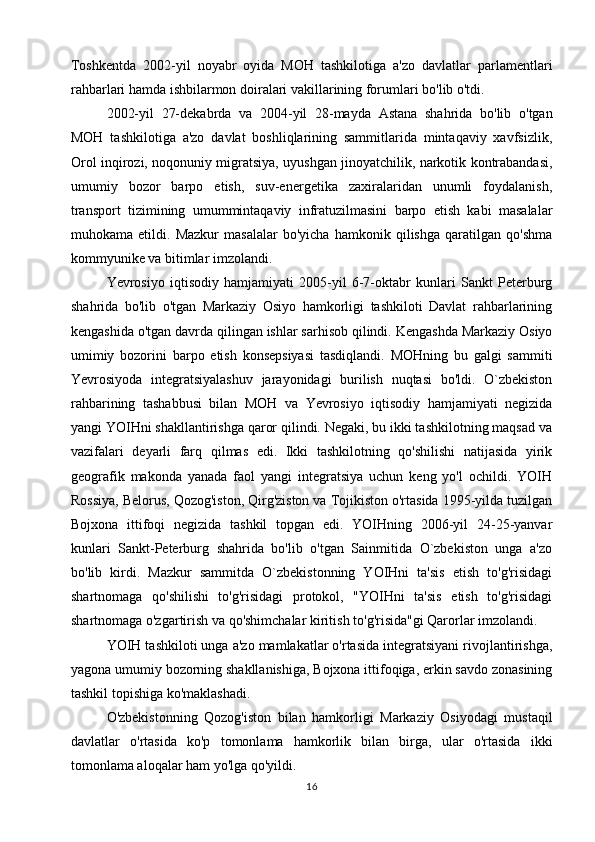 Toshkentda   2002-yil   noyabr   oyida   MOH   tashkilotiga   a'zo   davlatlar   parlamentlari
rahbarlari hamda ishbilarmon doiralari vakillarining forumlari bo'lib o'tdi.
2002-yil   27-dekabrda   va   2004-yil   28-mayda   Astana   shahrida   bo'lib   o'tgan
MOH   tashkilotiga   a'zo   davlat   boshliqlarining   sammitlarida   mintaqaviy   xavfsizlik,
Orol inqirozi, noqonuniy migratsiya, uyushgan jinoyatchilik, narkotik kontrabandasi,
umumiy   bozor   barpo   etish,   suv-energetika   zaxiralaridan   unumli   foydalanish,
transport   tizimining   umummintaqaviy   infratuzilmasini   barpo   etish   kabi   masalalar
muhokama   etildi.   Mazkur   masalalar   bo'yicha   hamkonik   qilishga   qaratilgan   qo'shma
kommyunike va bitimlar imzolandi.
Yevrosiyo   iqtisodiy   hamjamiyati   2005-yil   6-7-oktabr   kunlari   Sankt   Peterburg
shahrida   bo'lib   o'tgan   Markaziy   Osiyo   hamkorligi   tashkiloti   Davlat   rahbarlarining
kengashida o'tgan davrda qilingan ishlar sarhisob qilindi. Kengashda Markaziy Osiyo
umimiy   bozorini   barpo   etish   konsepsiyasi   tasdiqlandi.   MOHning   bu   galgi   sammiti
Yevrosiyoda   integratsiyalashuv   jarayonidagi   burilish   nuqtasi   bo'ldi.   O`zbekiston
rahbarining   tashabbusi   bilan   MOH   va   Yevrosiyo   iqtisodiy   hamjamiyati   negizida
yangi YOIHni shakllantirishga qaror qilindi. Negaki, bu ikki tashkilotning maqsad va
vazifalari   deyarli   farq   qilmas   edi.   Ikki   tashkilotning   qo'shilishi   natijasida   yirik
geografik   makonda   yanada   faol   yangi   integratsiya   uchun   keng   yo'l   ochildi.   YOIH
Rossiya, Belorus, Qozog'iston, Qirg'ziston va Tojikiston o'rtasida 1995-yilda tuzilgan
Bojxona   ittifoqi   negizida   tashkil   topgan   edi.   YOIHning   2006-yil   24-25-yanvar
kunlari   Sankt-Peterburg   shahrida   bo'lib   o'tgan   Sainmitida   O`zbekiston   unga   a'zo
bo'lib   kirdi.   Mazkur   sammitda   O`zbekistonning   YOIHni   ta'sis   etish   to'g'risidagi
shartnomaga   qo'shilishi   to'g'risidagi   protokol,   "YOIHni   ta'sis   etish   to'g'risidagi
shartnomaga o'zgartirish va qo'shimchalar kiritish to'g'risida"gi Qarorlar imzolandi.
YOIH tashkiloti unga a'zo mamlakatlar o'rtasida integratsiyani rivojlantirishga,
yagona umumiy bozorning shakllanishiga, Bojxona ittifoqiga, erkin savdo zonasining
tashkil topishiga ko'maklashadi. 
O'zbekistonning   Qozog'iston   bilan   hamkorligi   Markaziy   Osiyodagi   mustaqil
davlatlar   o'rtasida   ko'p   tomonlama   hamkorlik   bilan   birga,   ular   o'rtasida   ikki
tomonlama aloqalar ham yo'lga qo'yildi.
16 