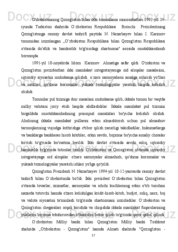O'zbekistonning Qozog'iston bilan ikki tomonlama munosabatlari 1992-yil 24-
iyunda   Turkiston   shahrida   O`zbekiston   Respublikasi     Birinchi     Prezidentining
Qozog'istonga   rasmiy   davlat   tashrifi   paytida   N.   Nazarbayev   bilan   I.   Karimov
tomonidan   imzolangan   ,,O’zbekiston   Respublikasi   bilan   Qozog'iston   Respublikasi
o'rtasida   do'stlik   va   hamkorlik   to'g'risidagi   shartnoma"   asosida   mustahkamlanib
bormoqda.
1991-yil   10-noyabrda   Islom     Karimov     Almatiga   safar   qildi.   O'zekiston   va
Qozog'iston   prezidentlari   ikki   mamlakat   integratsiyasiga   oid   aloqalar   masalasini,
iqtisodiy siyosatini  muhokama qilishdi. o`zaro sarmoyalarni  amalga oshirish yo'llari
va   usullari,   qo'shma   korxonalar,   yuksak   texnologiyalar   yaratish   haqida   kelishib
olishdi.
Tomonlar pul tizimiga doir masalani muhokama qilib, ikkala tomon bir vaqtda
milliy   valutani   joriy   etish   haqida   ahdlashdilar.   Ikkala   mamlakat   pul   tizimini
birgalikda   mustahkamlashning   prinsipial   masalalari   bo'yicha   kelishib   olishdi.
Aholining   ikkala   mamlakat   pullarini   erkin   almashtirish   uchun   pul   almashuv
tarmoqlarining   vujudga   keltirishga   e'tibor   qilish   zarurligi   takidladilar,   hukumatlarga
va banklarga banklarao hisob kitoblar, erkin savdo, bojxona bo'yicha amaliy choralar
ko'rish   to'g'risida   ko'rsatma   berildi.   Ikki   davlat   o'rtasida   savdo   soliq,   iqtisodiy
hamkorlik   to'g'risida   bitimlar   tuzildi.   O'zbekiston   va   Qozog'iston   o'rtasida   iqtisodiy
integratsiyaga   oid   aloqalar.   o'zaro   sarmoyalar   almashish,   qo'shma   korxonalar   va
yuksak texnologiyalar yaratish ishlari yo'lga qo'yildi.
Qozog'iston Prezidenti  N. Nazarbayev 1994-yil  10-12-yanvarda rasmiy davlat
tashrifi   bilan   O`zbekistonda   bo'ldi.   Ikki   prezident   O`zbekiston   bilan   Qozog'iston
o'rtasida   tovarlar,   xizmatlar,   sarmoyalar   va   ishchi   kuchlarning   erkin   o'tib   turishini
nazarda tutuvchi hamda o'zaro kelishilgan kridit-hisob-kitob, budjet, soliq, narx, boj
va   valuta   siyosatini   ta'minlash   to'g'risida   shartnomani   imzoladilar.   O`zbekiston   va
Qozog'iston chegaralari  orqali  kirishda  va chiqishda ikkala mamlakat  fuqarolarining
yuklarini bojxona tekshiruvidan o'tkazishni bekor qilish to'g'risida qaror qabul qilindi.
O`zbekiston   Milliy   banki   bilan   Qozog'iston   Milliy   banki   Toshkent
shahrida   ,,O'zbekiston   -   Qozog'iston"   hamda   Almati   shahrida   "Qozog'iston   -
17 