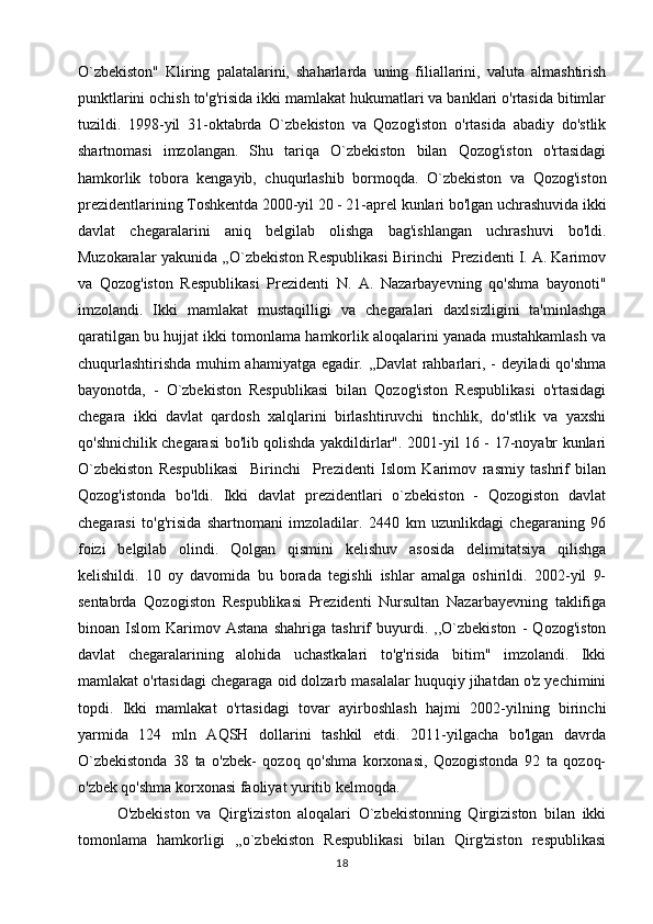 O`zbekiston"   Kliring   palatalarini,   shaharlarda   uning   filiallarini,   valuta   almashtirish
punktlarini ochish to'g'risida ikki mamlakat hukumatlari va banklari o'rtasida bitimlar
tuzildi.   1998-yil   31-oktabrda   O`zbekiston   va   Qozog'iston   o'rtasida   abadiy   do'stlik
shartnomasi   imzolangan.   Shu   tariqa   O`zbekiston   bilan   Qozog'iston   o'rtasidagi
hamkorlik   tobora   kengayib,   chuqurlashib   bormoqda.   O`zbekiston   va   Qozog'iston
prezidentlarining Toshkentda 2000-yil 20 - 21-aprel kunlari bo'lgan uchrashuvida ikki
davlat   chegaralarini   aniq   belgilab   olishga   bag'ishlangan   uchrashuvi   bo'ldi.
Muzokaralar yakunida ,,O`zbekiston Respublikasi Birinchi  Prezidenti I. A. Karimov
va   Qozog'iston   Respublikasi   Prezidenti   N.   A.   Nazarbayevning   qo'shma   bayonoti"
imzolandi.   Ikki   mamlakat   mustaqilligi   va   chegaralari   daxlsizligini   ta'minlashga
qaratilgan bu hujjat ikki tomonlama hamkorlik aloqalarini yanada mustahkamlash va
chuqurlashtirishda muhim ahamiyatga egadir. ,,Davlat rahbarlari, - deyiladi qo'shma
bayonotda,   -   O`zbekiston   Respublikasi   bilan   Qozog'iston   Respublikasi   o'rtasidagi
chegara   ikki   davlat   qardosh   xalqlarini   birlashtiruvchi   tinchlik,   do'stlik   va   yaxshi
qo'shnichilik chegarasi bo'lib qolishda yakdildirlar". 2001-yil 16 - 17-noyabr kunlari
O`zbekiston   Respublikasi     Birinchi     Prezidenti   Islom   Karimov   rasmiy   tashrif   bilan
Qozog'istonda   bo'ldi.   Ikki   davlat   prezidentlari   o`zbekiston   -   Qozogiston   davlat
chegarasi   to'g'risida   shartnomani   imzoladilar.   2440   km   uzunlikdagi   chegaraning   96
foizi   belgilab   olindi.   Qolgan   qismini   kelishuv   asosida   delimitatsiya   qilishga
kelishildi.   10   oy   davomida   bu   borada   tegishli   ishlar   amalga   oshirildi.   2002-yil   9-
sentabrda   Qozogiston   Respublikasi   Prezidenti   Nursultan   Nazarbayevning   taklifiga
binoan   Islom   Karimov   Astana   shahriga   tashrif   buyurdi.   ,,O`zbekiston   -   Qozog'iston
davlat   chegaralarining   alohida   uchastkalari   to'g'risida   bitim"   imzolandi.   Ikki
mamlakat o'rtasidagi chegaraga oid dolzarb masalalar huquqiy jihatdan o'z yechimini
topdi.   Ikki   mamlakat   o'rtasidagi   tovar   ayirboshlash   hajmi   2002-yilning   birinchi
yarmida   124   mln   AQSH   dollarini   tashkil   etdi.   2011-yilgacha   bo'lgan   davrda
O`zbekistonda   38   ta   o'zbek-   qozoq   qo'shma   korxonasi,   Qozogistonda   92   ta   qozoq-
o'zbek qo'shma korxonasi faoliyat yuritib kelmoqda.
O'zbekiston   va   Qirg'iziston   aloqalari   O`zbekistonning   Qirgiziston   bilan   ikki
tomonlama   hamkorligi   ,,o`zbekiston   Respublikasi   bilan   Qirg'ziston   respublikasi
18 