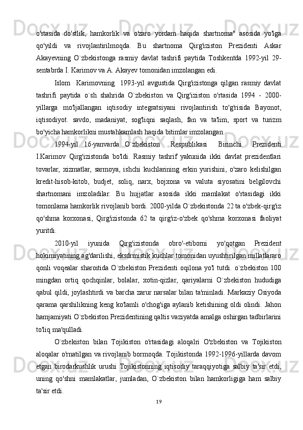 o'rtasida   do'stlik,   hamkorlik   va   o'zaro   yordam   haqida   shartnoma"   asosida   yo'lga
qo'yildi   va   rivojlantirilmoqda.   Bu   shartnoma   Qirg'iziston   Prezidenti   Askar
Akayevning   O`zbekistonga   rasmiy   davlat   tashrifi   paytida   Toshkentda   1992-yil   29-
sentabrda I. Karimov va A. Akayev tomonidan imzolangan edi.
Islom     Karimovning     1993-yil   avgustida   Qirg'izistonga   qilgan   rasmiy   davlat
tashrifi   paytida   o`sh   shahrida   O`zbekiston   va   Qirg'iziston   o'rtasida   1994   -   2000-
yillarga   mo'ljallangan   iqtisodiy   integratsiyani   rivojlantirish   to'g'risida   Bayonot,
iqtisodiyot.   savdo,   madaniyat,   sog'liqni   saqlash,   fan   va   ta'lim,   sport   va   turizm
bo'yicha hamkorlikni mustahkamlash haqida bitimlar imzolangan.
1994-yil   16-yanvarda   O`zbekiston     Respublikasi     Birinchi     Prezidenti
I.Karimov   Qirg'izistonda   bo'ldi.   Rasmiy   tashrif   yakunida   ikki   davlat   prezidentlari
tovarlar,   xizmatlar,   sarmoya,   ishchi   kuchlarining   erkin   yurishini,   o'zaro   kelishilgan
kredit-hisob-kitob,   budjet,   soliq,   narx,   bojxona   va   valuta   siyosatini   belgilovchi
shartnomani   imzoladilar.   Bu   hujjatlar   asosida   ikki   mamlakat   o'rtasidagi   ikki
tomonlama hamkorlik rivojlanib bordi. 2000-yilda O`zbekistonda 22 ta o'zbek-qirg'iz
qo'shma   korxonasi,   Qirg'izistonda   62   ta   qirg'iz-o'zbek   qo'shma   korxonasi   faoliyat
yuritdi.
2010-yil   iyunida   Qirg'izistonda   obro'-etiborni   yo'qotgan   Prezident
hokimiyatining ag'darilishi, eksdrmistik kuchlar tomonidan uyushtirilgan millatlararo
qonli   voqealar   sharoitida   O`zbekiston   Prezidenti   oqilona   yo'l   tutdi.   o`zbekiston   100
mingdan   ortiq   qochqinlar,   bolalar,   xotin-qizlar,   qariyalarni   O`zbekiston   hududiga
qabul qildi, joylashtirdi va barcha zarur narsalar bilan ta'minladi. Markaziy Osiyoda
qarama qarshilikning keng ko'lamli  o'chog'iga aylanib ketishining oldi olindi. Jahon
hamjamiyati O`zbekiston Prezidentining qaltis vaziyatda amalga oshirgan tadbirlarini
to'liq ma'qulladi.
O`zbekiston   bilan   Tojikiston   o'rtasidagi   aloqalri   O'zbekiston   va   Tojikiston
aloqalar o'rnatilgan va rivojlanib bormoqda. Tojikistonda 1992-1996-yillarda davom
etgan   birodarkushlik   urushi   Tojikistonning   iqtisodiy   taraqqiyotiga   salbiy   ta'sir   etdi,
uning   qo'shni   mamlakatlar,   jumladan,   O`zbekiston   bilan   hamkorligiga   ham   salbiy
ta'sir etdi.
19 