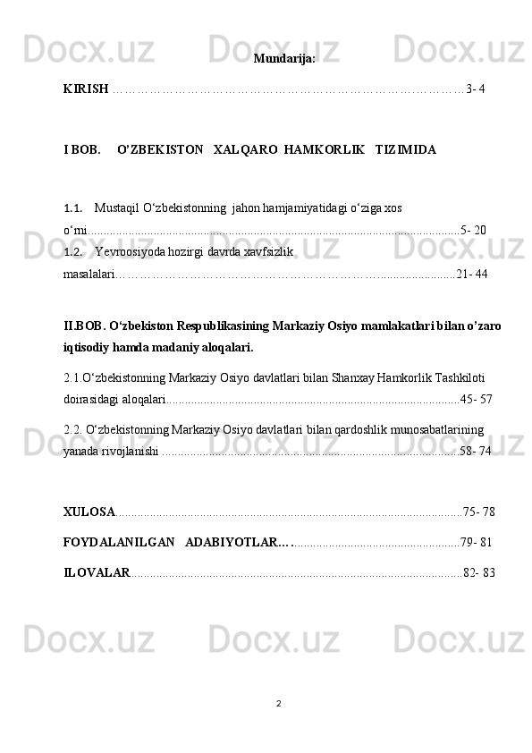 Mundarija:
KIRISH  …………………………………………………… …………. ………… 3 - 4
Ι BOB.      O’ZBEKISTON    XALQARO  HAMKORLIK   TIZIMIDA
     
1.1. Mustaqil O‘zbekistonning  jahon hamjamiyatidagi o‘ziga xos 
o‘rni.................................................................................................... .......... .........5- 20
1.2. Yevroosiyoda hozirgi davrda xavfsizlik 
masalalari……………………………………………………….........................21- 44
II.BOB. O‘zbekiston Respublikasining Markaziy Osiyo mamlakatlari bilan o’zaro 
iqtisodiy hamda madaniy aloqalari.
2.1.O‘zbekistonning Markaziy Osiyo davlatlari bilan Shanxay Hamkorlik Tashkiloti 
doirasidagi aloqalari............................................................................ ........... .......45- 57 
2.2. O‘zbekistonning Markaziy Osiyo davlatlari bilan qardoshlik munosabatlarining 
yanada rivojlanishi .............................................................................. .......... .......58- 74
XULOSA ......................................................................... ............. .........................75- 78
FOYDALANILGAN   ADABIYOTLAR…. ................. ............. .......................79- 81
ILOVALAR ....................................................................... ............. ......................82- 83
2 