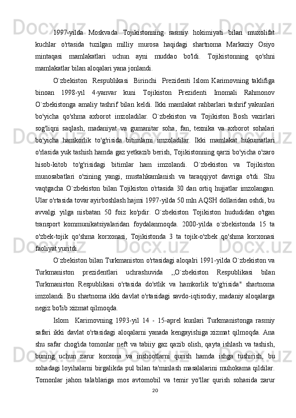 1997-yilda   Moskvada   Tojikistonning   rasmiy   hokimiyati   bilan   muxolifat
kuchlar   o'rtasida   tuzilgan   milliy   murosa   haqidagi   shartnoma   Markaziy   Osiyo
mintaqasi   mamlakatlari   uchun   ayni   muddao   bo'ldi.   Tojikistonning   qo'shni
mamlakatlar bilan aloqalari yana jonlandi.
O`zbekiston     Respublikasi     Birinchi     Prezidenti   Islom   Karimovning   taklifiga
binoan   1998-yil   4-yanvar   kuni   Tojikiston   Prezidenti   Imomali   Rahmonov
O`zbekistonga   amaliy   tashrif   bilan   keldi.   Ikki   mamlakat   rahbarlari   tashrif   yakunlari
bo'yicha   qo'shma   axborot   imzoladilar.   O`zbekiston   va   Tojikiston   Bosh   vazirlari
sog'liqni   saqlash,   madaniyat   va   gumanitar   soha,   fan,   texnika   va   axborot   sohalari
bo'yicha   hamkorlik   to'g'risida   bitimlarni   imzoladilar.   Ikki   mamlakat   hukumatlari
o'rlasida yuk tashish hamda gaz yetkazib berish, Tojikistonning qarzi bo'yicha o'zaro
hisob-kitob   to'g'risidagi   bitimlar   ham   imzolandi.   O`zbekiston   va   Tojikiston
munosabatlari   o'zining   yangi,   mustahkamlanish   va   taraqqiyot   davriga   o'tdi.   Shu
vaqtgacha   O`zbekiston   bilan   Tojikiston   o'rtasida   30   dan   ortiq   hujjatlar   imzolangan.
Ular o'rtasida tovar ayirboshlash hajmi 1997-yilda 50 mln AQSH dollaridan oshdi, bu
avvalgi   yilga   nisbatan   50   foiz   ko'pdir.   O`zbekiston   Tojikiston   hududidan   o'tgan
transport   kommunikatsiyalaridan   foydalanmoqda.   2000-yilda   o`zbekistonda   15   ta
o'zbek-tojik   qo'shma   korxonasi,   Tojikistonda   3   ta   tojik-o'zbek   qo'shma   korxonasi
faoliyat yuritdi.
O`zbekiston bilan Turkmaniston o'rtasidagi aloqalri 1991-yilda O`zbekiston va
Turkmaniston   prezidentlari   uchrashuvida   ,,O`zbekiston   Respublikasi   bilan
Turkmaniston   Respublikasi   o'rtasida   do'stlik   va   hamkorlik   to'g'risida"   shartnoma
imzolandi. Bu shartnoma ikki davlat o'rtasidagi  savdo-iqtisodiy, madaniy aloqalarga
negiz bo'lib xizmat qilmoqda.
Islom     Karimovning   1993-yil   14   -   15-aprel   kunlari   Turkmanistonga   rasmiy
safari   ikki   davlat   o'rtasidagi   aloqalarni   yanada   kengayishiga   xizmat   qilmoqda.   Ana
shu   safar   chog'ida   tomonlar   neft   va   tabiiy   gaz  qazib   olish,   qayta   ishlash   va   tashish,
buning   uchun   zarur   korxona   va   inshootlarni   qurish   hamda   ishga   tushirish,   bu
sohadagi loyihalarni birgalikda pul bilan ta'minlash masalalarini muhokama qildilar.
Tomonlar   jahon   talablariga   mos   avtomobil   va   temir   yo'llar   qurish   sohasida   zarur
20 