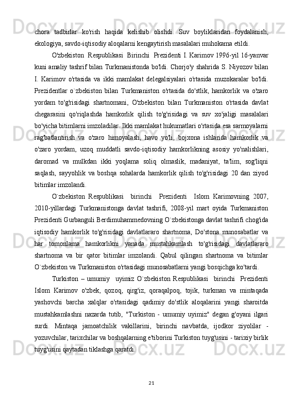 chora   tadbirlar   ko'rish   haqida   kelishib   olishdi.   Suv   boyliklaridan   foydalanish,
ekologiya, savdo-iqtisodiy aloqalarni kengaytirish masalalari muhokama etildi.
O'zbekiston   Respublikasi   Birinchi   Prezidenti I. Karimov 1996-yil 16-yanvar
kuni amaliy tashrif bilan Turkmanistonda bo'ldi. Chorjo'y shahrida S. Niyozov bilan
I.   Karimov   o'rtasida   va   ikki   mamlakat   delegalsiyalari   o'rtasida   muzokaralar   bo'ldi.
Prezidentlar   o`zbekiston   bilan   Turkmaniston   o'rtasida   do'stlik,   hamkorlik   va   o'zaro
yordam   to'g'risidagi   shartnomani,   O'zbekiston   bilan   Turkmaniston   o'rtasida   davlat
chegarasini   qo'riqlashda   hamkorlik   qilish   to'g'risidagi   va   suv   xo'jaligi   masalalari
bo'yicha bitimlarni imzoladilar. Ikki mamlakat hukumatlari o'rtasida esa sarmoyalarni
rag'batlantirish   va   o'zaro   himoyalash,   havo   yo'li,   bojxona   ishlarida   hamkorlik   va
o'zaro   yordam,   uzoq   muddatli   savdo-iqtisodiy   hamkorlikning   asosiy   yo'nalishlari,
daromad   va   mulkdan   ikki   yoqlama   soliq   olmaslik,   madaniyat,   ta'lim,   sog'liqni
saqlash,   sayyohlik   va   boshqa   sohalarda   hamkorlik   qilish   to'g'risidagi   20   dan   ziyod
bitimlar imzolandi.
O`zbekiston   Respublikasi     birinchi     Prezidenti     Islom   Karimovning   2007,
2010-yillardagi   Turkmanistonga   davlat   tashrifi,   2008-yil   mart   oyida   Turkmaniston
Prezidenti Gurbanguli Berdimuhammedovning O`zbekistonga davlat tashrifi chog'ida
iqtisodiy   hamkorlik   to'g'risidagi   davlatlararo   shartnoma,   Do'stona   munosabatlar   va
har   tomonlama   hamkorlikni   yanada   mustahkamlash   to'g'risidagi   davlatlararo
shartnoma   va   bir   qator   bitimlar   imzolandi.   Qabul   qilingan   shartnoma   va   bitimlar
O`zbekiston va Turkmaniston o'rtasidagi munosabatlarni yangi bosqichga ko'tardi.
Turkiston   –   umumiy     uyimiz   O`zbekiston   Respublikasi     birinchi     Prezidenti
Islom   Karimov   o'zbek,   qozoq,   qirg'iz,   qoraqalpoq,   tojik,   turkman   va   mintaqada
yashovchi   barcha   xalqlar   o'rtasidagi   qadimiy   do'stlik   aloqalarini   yangi   sharoitda
mustahkamlashni   nazarda   tutib,   "Turkiston   -   umumiy   uyimiz"   degan   g'oyani   ilgari
surdi.   Mintaqa   jamoatchilik   vakillarini,   birinchi   navbatda,   ijodkor   ziyolilar   -
yozuvchilar, tarixchilar va boshqalarning e'tiborini Turkiston tuyg'usini - tarixiy birlik
tuyg'usini qaytadan tiklashga qaratdi.
21 