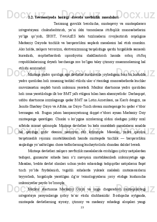 1.2. Yevroosiyoda  hozirgi   davrda  xavfsizlik  masalalari
                          Tarixning   guvo li k   berishicha,   mintaqaviy   va   mintaqalararo
integratsiyani   chukurlashtirish,   ya’ni   ikki   tomonlama   ittifoqilik   munosabatlarini
yo‘lga   qo’yish,   SHHT,   YevrAzES   kabi   tuzilmalarni   rivojlantirish   orqaligina
Markaziy   Osiyoda   tinchlik   va   barqarorlikni   saqdash   masalasini   hal   etish   mumkin.
Aks holda, xalqaro terrorizm, ekstremizmning tarqalishiga qarshi birgalikda samarali
kurashish,   raqobatbardosh   iqisodiyotni   shakllantirish   hamda   sobiq   ittifoq
respublikalarining deyarli barchasiga xos bo‘lgan talay ijtimoiy muammolarning hal
etilishi amrimahol.
Mintaqa yadro quroliga ega davlatlar kurshovida joylashgani bois bu hududda
yadro qurolidan holi zonaning tashkil etilishi ular o‘rtasidagi munosabatlarda kuchlar
muvozanatini   saqdab   turish   imkonini   yaratadi.   Mazkur   shartnoma   yadro   qurolidan
holi zona yaratilishiga ilk bor BMT jalb etilgani bilan ham ahamiyatlidir. Darhaqiqat,
ushbu shartnoma imzolagunga qadar BMT na Lotin Amerikasi, na Karib dengizi, na
Janubi-Sharkay Osiyo va Afrika, na Osiyo-Tinch okeani mintaqasiga bu qadar e’tibor
bermagan   edi.   Bugun   jahon   hamjamiyatining   diqqat-e’tibori   aynan   Markaziy   Osiy
mintaqasiga   qaratilgan.   Chunki   u   ko‘pgina   nizolarning   oldini   oladigan   jiddiy   omil
sifatida  xizmat  qalmoqda.  Mintaqa   davlatlari   bu  kabi   murakkab   masalalarni   amalda
hal   qatishga   qodir   ekanini   namoyon   etib   kelmoqda.   Masalan,   yadro   qurolini
tarqatmaslik   rejimini   mustahkamlash   hamda   mintaqada   tinchlik   —   barqarorlikni
saqlashga yo’naltirilgan chora-tadbirlarning kuchaytirilishi shundan dalolat beradi.
Mintaqa davlatlari xalqaro xavfsizlik masalalarida erishilgan ijobiy natijalardan
tashqari,   gumanitar   sohada   ham   o‘z   mavqeini   mustahkamlash   imkoniyatiga   ega.
Masalan, beshta davlat olimlari uchun yadro sohasidagi  tadqiqotlar natijalarini faqat
tinch   yo‘lda   foydalanish,   tegishli   sohalarda   yuksak   malakali   mutaxassislarni
tayyorlash,   birgaliqda   yaratilgan   ilg‘or   texnologiyalarni   joriy   etishga   kushimcha
imkoniyatlar paydo bo‘lmoqda.
Mazkur   shartnoma   Markaziy   Osiyo   va   unga   chegaradosh   mintaqalardagi
integratsiya   jarayonlariga   ijobiy   ta’sir   etishi   shubhasizdir.   Boshqacha   aytganda,
mintaqada   davlatlarning   siyosiy,   ijtimoiy   va   madaniy   sohadagi   aloqalari   yangi
23 