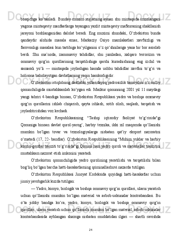 bosqichga   ko‘tariladi.   Bunday   muxim   xujjatning   aynan   shu   mintaqada   imzolangani
yagona mintaqaviy manfaatlarga tayangan yaxlit mintaqaviy mafkuraning shakllanish
jarayoni   boshlanganidan   dalolat   beradi.   Eng   muximi   shundaki,   O‘zbekiston   bunda
qandaydir   alohida   masala   emas,   Markaziy   Osiyo   mamlakatlari   xavfsizligi   va
farovonligi masalasi kun tartibiga ko‘yilganini o‘z qo‘shnilariga yana bir bor asoslab
berdi.   Shu   ma’noda,   zamonaviy   tahdidlar,   shu   jumladan,   xalqaro   terrorizm   va
ommaviy   qirg‘in   qurollarining   tarqatilishiga   qarshi   kurashishning   eng   izchil   va
samarali   yo‘li   —   mintaqada   joylashgan   hamda   ushbu   tahdidlar   xavfini   to‘g‘ri   va
holisona baholayotgan davlatlarning yaqin hamkorligidir.
O‘zbekiston istiqlolning dastlabki yillaridayoq yadrosizlik tamoyilini o‘z milliy
qonunchiligida mustahkamlab ko‘ygan edi. Mazkur qonunning 2001 yil 11 maydagi
yangi tahriri 4-bandiga binoan, O‘zbekiston Respublikasi  yadro va boshqa ommaviy
qirg‘in   qurollarini   ishlab   chiqarish,   qayta   ishlash,   sotib   olish,   saqlash,   tarqatish   va
joylashtirishdan voz kechadi.
O‘zbekiston   Respublikasining   "Tashqi   iqtisodiy   faoliyat   to‘g‘risida"gi
Qonuniga   binoan   davlat   qurol-yarog‘,   harbiy   texnika,   ikki   xil   maqomda   qo‘llanishi
mumkin   bo‘lgan   tovar   va   texnologiyalarga   nisbatan   qat’iy   eksport   nazoratini
o‘rnatadi (17, 22- bandlar). O‘zbekiston Respublikasining "Muhim  yuklar va harbiy
kontin-gentlar tranziti to‘g‘risida"gi Qonuni ham yadro quroli va materiallar tranzitini
mustahkam nazorat etish imkonini yaratadi.
O‘zbekiston   qonunchiligida   yadro   qurolining   yaratilishi   va   tarqatilishi   bilan
bog‘liq bo‘lgan barcha hatti-harakatlarning qriminallashuvi nazarda tutilgan.
O‘zbekiston   Respublikasi   Jinoyat   Kodeksida   quyidagi   hatti-harakatlar   uchun
jinoiy javobgarlik kuzda tutilgan:
— Yadro, kimyo, biologik va boshqa ommaviy qirg‘in qurollari, ularni yaratish
uchun   qo‘llanishi   mumkin   bo‘lgan   material   va   asbob-uskunalar   kontrabandasi.   Bu
o‘ta   jiddiy   bandga   ko‘ra,   yadro,   kimyo,   biologik   va   boshqa   ommaviy   qirg‘in
qurollari, ularni yaratish uchun qo‘llanishi mumkin bo‘lgan material, asbob-uskunalar
kontrabandasida   ayblangan   shaxsga   nisbatan   muddatidan   ilgari   —   shartli   ravishda
24 