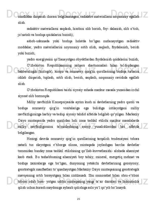 ozodlikka chiqarish chorasi belgilanmagan; radiaktiv materiallarni noqonuniy egallab
olish.
radiaktiv materiallarni saqdash, hisobini olib borish, foy- dalanish, olib o‘tish,
jo‘natish va boshqa qoidalarini buzish);
asbob-uskunada   yoki   boshqa   holatda   bo‘lgan   nurlanayotgan   radiaktiv
moddalar,   yadro   materiallarini   noyonuniy   sotib   olish,   saqlash,   foydalanish,   berish
yoki buzish;
yadro energiyasini qo‘llanayotgan obyektlardan foydalanish qoidalarini buzish;
O‘zbekiston   Respublikasining   xalqaro   shartnomalari   bilan   ta1diqdangan
bakteriologik   (biologik),   kimyo   va   ommaviy   qorg‘in   qurollarining   boshqa   turlarini
ishlab   chiqarish,   tuplash,   sotib   olish,   berish,   saqdash,   noqonuniy   ravishda   egallab
olish.
O‘zbekiston Respublikasi taishi siyosiy sohada mazkur masala yuzasidan izchil
siyosat olib bormoqda.
Milliy   xavfsizlik   Konsepsiyasida   ayrim   kush   ni   davlatlarning   yadro   quroli   va
boshqa   ommaviy   qirg‘in   vositalariga   ega   bulishga   intilayotgani   milliy
xavfsizligimizga harbiy va tashqi siyosiy tahdid sifatida belgilab qo‘yilgan. Markaziy
Osiyo   mintaqasida   yadro   qurolidan   holi   zona   tashkil   etilishi   mazkur   masalalarda
milliy   xavfsizligimizni   ta’minlashning   asosiy   yunalishlaridan   biri   sifatida
belgilangan.
Hozirgi   davrda   ommaviy   qirg‘in   qurollarining   tarqalish   tendensiyasi   tobora
xatarli   tus   olayotgani   e’tiborga   olinsa,   mintaqada   joylashgan   barcha   davlatlar
tomonidan bunday  zona  tashkil   etilishining  qo‘llab-kuvvatlanishi-  alohada  ahamiyat
kasb   etadi.   Bu   tashabbusning   ahamiyati   boy   tabiiy,   mineral,   energetiq   mehnat   va
boshqa   zaxiralarga   ega   bo‘lgan,   dunyoning   yetakchi   davlatlarining   geosiyosiy,
geostrategik manfaatlari to‘qnashayotgan Markaziy Osiyo mintaqasining geostrategik
mavqeining   ortib   borayotgani   bilan   izohlanadi.   Shu   munosabat   bilan   obru-e’tibori
tobora   oshib   bora-   yotgan   ushbu   mintaqaning   yangi   ta’sir   doiralari   va   hukmronlik
qilish uchun kurash maydoniga aylanib qolishiga aslo yo‘l qo‘yib bo‘lmaydi.
25 