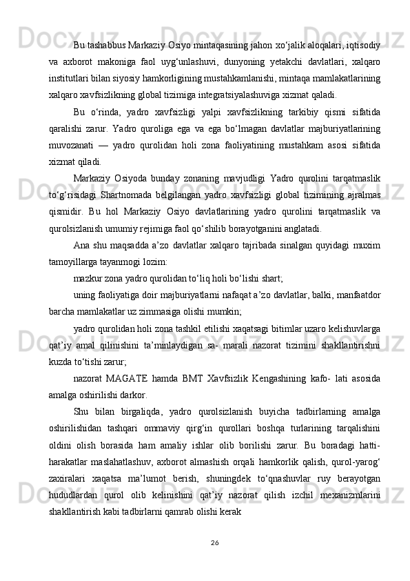 Bu tashabbus Markaziy Osiyo mintaqasining jahon xo‘jalik aloqalari, iqtisodiy
va   axborot   makoniga   faol   uyg‘unlashuvi,   dunyoning   yetakchi   davlatlari,   xalqaro
institutlari bilan siyosiy hamkorligining mustahkamlanishi, mintaqa mamlakatlarining
xalqaro xavfsizlikning global tizimiga integratsiyalashuviga xizmat qaladi.
Bu   o‘rinda,   yadro   xavfsizligi   yalpi   xavfsizlikning   tarkibiy   qismi   sifatida
qaralishi   zarur.   Yadro   quroliga   ega   va   ega   bo‘lmagan   davlatlar   majburiyatlarining
muvozanati   —   yadro   qurolidan   holi   zona   faoliyatining   mustahkam   asosi   sifatida
xizmat qiladi.
Markaziy   Osiyoda   bunday   zonaning   mavjudligi   Yadro   qurolini   tarqatmaslik
to‘g‘risidagi   Shartnomada   belgilangan   yadro   xavfsizligi   global   tizimining   ajralmas
qismidir.   Bu   hol   Markaziy   Osiyo   davlatlarining   yadro   qurolini   tarqatmaslik   va
qurolsizlanish umumiy rejimiga faol qo‘shilib borayotganini anglatadi.
Ana   shu   maqsadda   a’zo   davlatlar   xalqaro   tajribada   sinalgan   quyidagi   muxim
tamoyillarga tayanmogi lozim:
mazkur zona yadro qurolidan to‘liq holi bo‘lishi shart;
uning faoliyatiga doir majburiyatlarni nafaqat a’zo davlatlar, balki, manfaatdor
barcha mamlakatlar uz zimmasiga olishi mumkin;
yadro qurolidan holi zona tashkil etilishi xaqatsagi bitimlar uzaro kelishuvlarga
qat’iy   amal   qilinishini   ta’minlaydigan   sa-   marali   nazorat   tizimini   shakllantirishni
kuzda to‘tishi zarur;
nazorat   MAGATE   hamda   BMT   Xavfsizlik   Kengashining   kafo-   lati   asosida
amalga oshirilishi darkor.
Shu   bilan   birgaliqda,   yadro   qurolsizlanish   buyicha   tadbirlarning   amalga
oshirilishidan   tashqari   ommaviy   qirg‘in   qurollari   boshqa   turlarining   tarqalishini
oldini   olish   borasida   ham   amaliy   ishlar   olib   borilishi   zarur.   Bu   boradagi   hatti-
harakatlar   maslahatlashuv,   axborot   almashish   orqali   hamkorlik   qalish,   qurol-yarog‘
zaxiralari   xaqatsa   ma’lumot   berish,   shuningdek   to‘qnashuvlar   ruy   berayotgan
hududlardan   qurol   olib   kelinishini   qat’iy   nazorat   qilish   izchil   mexanizmlarini
shakllantirish kabi tadbirlarni qamrab olishi kerak
26 