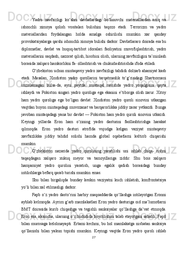 Yadro   xavfsizligi   ko‘shni   davlatlardagi   bo‘linuvchi   materiallardan   aniq   va
ishonchli   ximoya   qolish   vositalari   bulishini   taqozo   etadi.   Terrorizm   va   yadro
materiallaridan   foydalangan   holda   amalga   oshirilishi   mumkin   xar   qanday
provokatsiyalarga qarshi ishonchli ximoya bulishi darkor. Davlatlararo doirada esa bu
diplomatlar,   davlat   va   huquq-tartibot   idoralari   faoliyatini   muvofiqlashtirish,   yadro
materiallarini saqdash, nazorat qilish, hisobini olish, ularning xavfsizligini ta’minlash
borasida xalqaro hamkorlikni fa- ollashtirish va chukurlashtirishda ifoda etiladi.
O‘zbekiston uchun mintaqaviy yadro xavfsizligi tahdidi dolzarb ahamiyat kasb
etadi.   Masalan,   Xindiston   yadro   qurollarini   tarqatmaslik   to‘g‘risidagi   Shartnomani
imzolamagan   bulsa-da,   ayni   paytda,   mustaqal   ravishda   yadro   yoqalgisini   qayta
ishlaydi   va   Pokiston   singari   yadro   quroliga   ega   ekanini   e’tiborga   olish   zarur.   Xitoy
ham   yadro   quroliga   ega   bo‘lgan   davlat.   Xindiston   yadro   quroli   sinovini   utkazgan
vaqtdan buyon mintaqadagi muvozanat va barqarorlikka jiddiy zarar yetkazdi. Bunga
javoban mintaqadagi yana bir davlat — Pokiston ham yadro quroli sinovini utkazdi.
Keyingi   yillarda   Eron   ham   o‘zining   yadro   dasturini   faollashtirishga   harakat
qilmoqda.   Eron   yadro   dasturi   atrofida   vujudga   kelgan   vaziyat   mintaqaviy
xavfsizlikka   jiddiy   tahdid   solishi   hamda   global   oqabatlarni   keltirib   chiqarishi
mumkin.
O‘zbekiston   nazarida   yadro   qurolining   yaratilishi   uni   ishlab   chiqa-   rishni
taqaqdagan   xalqaro   xukuq   meyor   va   tamoyillariga   ziddir.   Shu   bois   xalqaro
hamjamiyat   yadro   qurolini   yaratish,   unga   egalik   qadish   borasidagi   bunday
intilishlarga befarq qarab turishi mumkin emas.
Shu   bilan   birgaliqda   bunday   keskin   vaziyatni   kuch   ishlatish,   konfrontatsiya
yo‘li bilan xal etilmasligi darkor.
Fapb  o‘z   yadro   dasto‘rini   harbiy  maqoaddarda   qo‘llashga   intilayotgan   Eronni
ayblab kelmoqda. Ayrim g‘arb mamlakatlari Eron yadro dasturiga oid ma’lumotlarni
BMT   doirasida   kurib   chiqashga   va   tegishli   sanksiyalar   qo‘llashga   da’vat   etmoqda.
Eron esa, aksincha, ularning o‘z hududida boyitilishini talab etayotgani sababli, Fap6
bilan  murosaga  kelolmayapti.  Ertami-kechmi,  bu  hol   mamlakatga  nisbatan   sanksiya
qo‘llanishi   bilan   yakun   topishi   mumkin.   Keyingi   vaqtda   Eron   yadro   quroli   ishlab
27 
