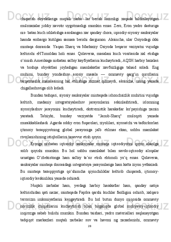 chiqarish   obyektlariga   nuqtali   zarba-   lar   berish   lozimligi   xaqada   bildirilayotgan
muloxazalar   jiddiy   xavotir   uygotmasligi   mumkin   emas.   Zero,   Eron   yadro   dasturiga
nis- batan kuch ishlatishga asoslangan xar qanday chora, iqisodiy-siyosiy sanksiyalar
hamda   embargo   kutilgan   samara   berishi   dargumon.   Aksincha,   ular   Osiyodagi   ikki
mintaqa   doirasida:   Yaqan   Sharq   va   Markaziy   Osiyoda   beqaror   vaziyatni   vujudga
keltirishi   eHTimoldan   holi   emas.   Qolaversa,   masalani   kuch   vositasida   xal   etishga
o‘rinish Amerikaga nisbatan salbiy kayfiyatlarini kuchaytiradi, AQSH harbiy bazalari
va   boshqa   obyektlari   joylashgan   mamlakatlar   xavfsizligiga   tahaid   soladi.   Eng
muhimi,   bunday   yondashuv   asosiy   masala   —   ommaviy   qarg‘in   qurollarini
tarqatmaslik   masalasining   hal   etilishiga   xizmat   qilmaydi,   aksincha,   uning   yanada
chigallashuviga olib keladi.
Bundan tashqari, siyosiy sanksiyalar mintaqada ishonchsizlik muhitini vujudga
keltirib,   madaniy   integratsiyalashuv   jarayonlarini   sekinlashtiradi,   islomning
siyosiylashuv   jarayonini   kuchaytiradi,   ekstremistik   harakatlar   ko‘payishiga   zamin
yaratadi.   Tabiiyki,   bunday   vaziyatda   "Janub-Sharq"   muloqoti   yanada
murakkablashadi. Agarda oddiy eron fuqarolari, ziyolilari, siyosatchi va tadbirkorlari
ijtimoiy   taraqqiyotning   global   jarayoniga   jalb   etilmas   ekan,   ushbu   mamlakat
rivojlanishining istiqbollarini tasavvur etish qoyin.
Eronga   nisbatan   iqtisodiy   sanksiyalar   mintaqa   iqtisodiyotini   qoyin   ahaolga
solib   quyishi   mumkin.   Bu   hol   ushbu   mamlakat   bilan   savdo-iqtisodiy   aloqalar
urnatgan   O‘zbekistonga   ham   salbiy   ta’sir   etish   ehtimoli   yo‘q   emas.   Qolaversa,
sanksiyalar mintaqa doirasidagi integratsiya jarayonlariga ham katta ziyon yetkazadi.
Bu   mintaqa   taraqqiyotiga   qo‘shimcha   qiyinchiliklar   keltirib   chiqaradi,   ijtimoiy-
iqtisodiy keskinlikni yanada oshiradi.
Nuqtali   zarbalar   ham,   yerdagi   harbiy   harakatlar   ham,   qanday   natija
keltirishidan   qati   nazar,   mintaqada   Fap6ra   qarshi   kuchlar   faolligini   oshirib,   xalqaro
terrorizm   imkoniyatlarini   kengaytiradi.   Bu   hol   butun   dunyo   miqosida   ommaviy
norozilik   chiqishlarini   kuchaytirish   bilan   birgaliqda   global   moliyaviy-iqtisodiy
inqirozga   sabab   bulishi   mumkin.   Bundan   taishari,   yadro   materiallari   saqlanayotgan
tadqiqot   markazlari   nuqtali   zarbalar   suv   va   havoni   ng   zaxarlanishi,   ommaviy
28 