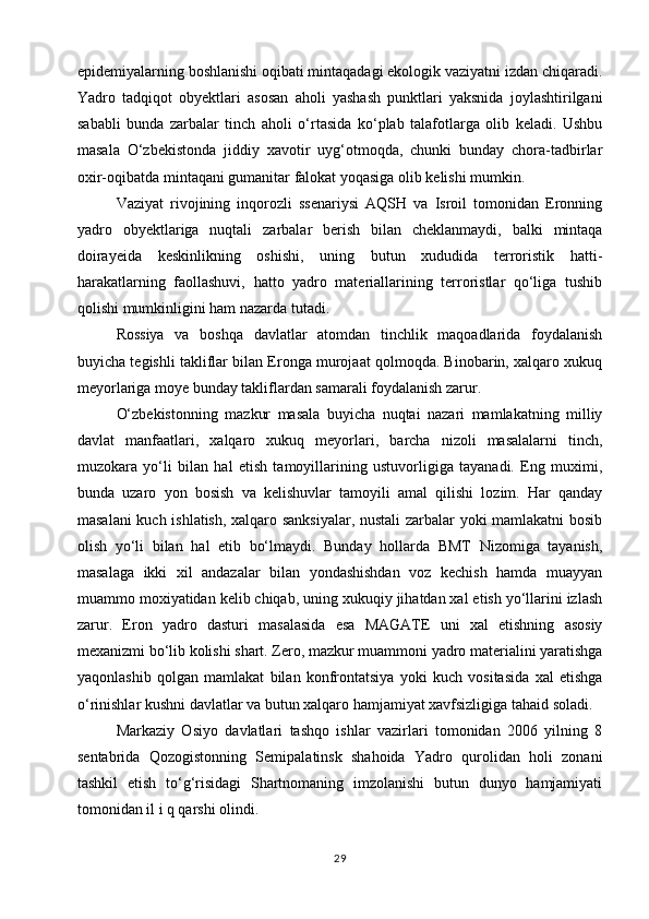 epidemiyalarning boshlanishi oqibati mintaqadagi ekologik vaziyatni izdan chiqaradi.
Yadro   tadqiqot   obyektlari   asosan   aholi   yashash   punktlari   yaksnida   joylashtirilgani
sababli   bunda   zarbalar   tinch   aholi   o‘rtasida   ko‘plab   talafotlarga   olib   keladi.   Ushbu
masala   O‘zbekistonda   jiddiy   xavotir   uyg‘otmoqda,   chunki   bunday   chora-tadbirlar
oxir-oqibatda mintaqani gumanitar falokat yoqasiga olib kelishi mumkin.
Vaziyat   rivojining   inqorozli   ssenariysi   AQSH   va   Isroil   tomonidan   Eronning
yadro   obyektlariga   nuqtali   zarbalar   berish   bilan   cheklanmaydi,   balki   mintaqa
doirayeida   keskinlikning   oshishi,   uning   butun   xududida   terroristik   hatti-
harakatlarning   faollashuvi,   hatto   yadro   materiallarining   terroristlar   qo‘liga   tushib
qolishi mumkinligini ham nazarda tutadi.
Rossiya   va   boshqa   davlatlar   atomdan   tinchlik   maqoadlarida   foydalanish
buyicha tegishli takliflar bilan Eronga murojaat qolmoqda. Binobarin, xalqaro xukuq
meyorlariga moye bunday takliflardan samarali foydalanish zarur.
O‘zbekistonning   mazkur   masala   buyicha   nuqtai   nazari   mamlakatning   milliy
davlat   manfaatlari,   xalqaro   xukuq   meyorlari,   barcha   nizoli   masalalarni   tinch,
muzokara   yo‘li   bilan   hal   etish   tamoyillarining   ustuvorligiga   tayanadi.   Eng   muximi,
bunda   uzaro   yon   bosish   va   kelishuvlar   tamoyili   amal   qilishi   lozim.   Har   qanday
masalani  kuch ishlatish, xalqaro sanksiyalar, nustali  zarbalar yoki mamlakatni bosib
olish   yo‘li   bilan   hal   etib   bo‘lmaydi.   Bunday   hollarda   BMT   Nizomiga   tayanish,
masalaga   ikki   xil   andazalar   bilan   yondashishdan   voz   kechish   hamda   muayyan
muammo moxiyatidan kelib chiqab, uning xukuqiy jihatdan xal etish yo‘llarini izlash
zarur.   Eron   yadro   dasturi   masalasida   esa   MAGATE   uni   xal   etishning   asosiy
mexanizmi bo‘lib kolishi shart. Zero, mazkur muammoni yadro materialini yaratishga
yaqonlashib   qolgan   mamlakat   bilan   konfrontatsiya   yoki   kuch   vositasida   xal   etishga
o‘rinishlar kushni davlatlar va butun xalqaro hamjamiyat xavfsizligiga tahaid soladi.
Markaziy   Osiyo   davlatlari   tashqo   ishlar   vazirlari   tomonidan   2006   yilning   8
sentabrida   Qozogistonning   Semipalatinsk   shahoida   Yadro   qurolidan   holi   zonani
tashkil   etish   to‘g‘risidagi   Shartnomaning   imzolanishi   butun   dunyo   hamjamiyati
tomonidan il i q qarshi olindi.
29 