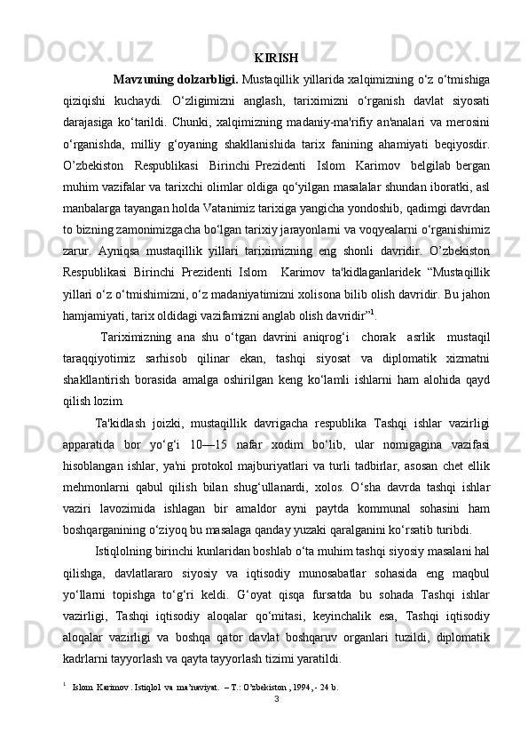 KIRISH
          Mavzuning dolzarbligi.   Mustaqillik yillarida xalqimizning o‘z o‘tmishiga
qiziqishi   kuchaydi.   O‘zligimizni   anglash,   tariximizni   o‘rganish   davlat   siyosati
darajasiga   ko‘tarildi.   Chunki,   xalqimizning   madaniy-ma'rifiy   an'analari   va   merosini
o‘rganishda,   milliy   g‘oyaning   shakllanishida   tarix   fanining   ahamiyati   beqiyosdir.
O’zbekiston     Respublikasi     Birinchi   Prezidenti     Islom     Karimov     belgilab   bergan
muhim vazifalar va tarixchi olimlar oldiga qo‘yilgan masalalar shundan iboratki, asl
manbalarga tayangan holda Vatanimiz tarixiga yangicha yondoshib, qadimgi davrdan
to bizning zamonimizgacha bo‘lgan tarixiy jarayonlarni va voqyealarni o‘rganishimiz
zarur.   Ayniqsa   mustaqillik   yillari   tariximizning   eng   shonli   davridir.   O’zbekiston
Respublikasi   Birinchi   Prezidenti   Islom     Karimov   ta'kidlaganlaridek   “Mustaqillik
yillari o‘z o‘tmishimizni, o‘z madaniyatimizni xolisona bilib olish davridir. Bu jahon
hamjamiyati, tarix oldidagi vazifamizni anglab olish davridir” 1
.
  Tariximizning   ana   shu   o‘tgan   davrini   aniqrog‘i     chorak     asrlik     mustaqil
taraqqiyotimiz   sarhisob   qilinar   ekan,   tashqi   siyosat   va   diplomatik   xizmatni
shakllantirish   borasida   amalga   oshirilgan   keng   ko‘lamli   ishlarni   ham   alohida   qayd
qilish lozim.
Ta'kidlash   joizki,   mustaqillik   davrigacha   respublika   Tashqi   ishlar   vazirligi
apparatida   bor   yo‘g‘i   10—15   nafar   xodim   bo‘lib,   ular   nomigagina   vazifasi
hisoblangan   ishlar,   ya'ni   protokol   majburiyatlari   va   turli   tadbirlar,   asosan   chet   ellik
mehmonlarni   qabul   qilish   bilan   shug‘ullanardi,   xolos.   O‘sha   davrda   tashqi   ishlar
vaziri   lavozimida   ishlagan   bir   amaldor   ayni   paytda   kommunal   sohasini   ham
boshqarganining o‘ziyoq bu masalaga qanday yuzaki qaralganini ko‘rsatib turibdi.
Istiqlolning birinchi kunlaridan boshlab o‘ta muhim tashqi siyosiy masalani hal
qilishga,   davlatlararo   siyosiy   va   iqtisodiy   munosabatlar   sohasida   eng   maqbul
yo‘llarni   topishga   to‘g‘ri   keldi.   G‘oyat   qisqa   fursatda   bu   sohada   Tashqi   ishlar
vazirligi,   Tashqi   iqtisodiy   aloqalar   qo‘mitasi,   keyinchalik   esa,   Tashqi   iqtisodiy
aloqalar   vazirligi   va   boshqa   qator   davlat   boshqaruv   organlari   tuzildi,   diplomatik
kadrlarni tayyorlash va qayta tayyorlash tizimi yaratildi. 
1
   Islom  Karimov . Istiqlol  va  ma’naviyat.  – T.: O’zbekiston , 1994, - 24 b.
3 