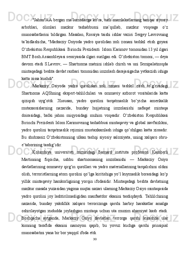 "Jahon"AA bergan ma’lumotlarga ko‘ra, turli mamlakatlarning taniqai siyosiy
arboblari,   olimlari   mazkur   tashabbusni   ma’qullab,   mazkur   voqeaga   o‘z
munosabatlarini   bildirgan.   Masalan,   Rossiya   taishi   ishlar   vaziri   Sergey   Lavrovning
ta’kidlashicha,   "Markaziy   Osiyoda   yadro   qurolidan   xoli   zonani   tashkil   etish   goyasi
O‘zbekiston Respublikasi  Birinchi Prezidenti  Islom Karimov tomonidan 13 yil ilgari
BMT Bosh Assambleyasi sessiyasida ilgari surilgan edi. O‘zbekiston tomoni, — deya
davom   etadi   S.Lavrov,   —   Shartnoma   matnini   ishlab   chirsh   va   uni   Semipalatinsqda
mintaqadagi beshta davlat raxbari tomonidan imzolash darajasigacha yetkazish ishiga
katta xissa kushdi".
Markaziy   Osiyoda   yadro   qurolidan   xoli   zonani   tashkil   etish   to‘g‘risidagi
Shartnoma   AQShning   ekspert-tahlilchilari   va   ommaviy   axborot   vositalarida   katta
qiziqish   uyg‘otdi.   Xususan,   yadro   qurolini   tarqatmaslik   bo‘yicha   amerikalik
mutaxassislarning   nazarida,   bunday   hujjatning   imzolanishi   nafaqat   mintaqa
doirasidagi,   balki   jahon   miqyosidagi   muhim   voqeadir.   O‘zbekiston   Respublikasi
Birinchi Prezidenti Islom Karimovning tashabbusi mintaqaviy va global xavfsizlikni,
yadro qurolini tarqatmaslik rejimini mustaxkamlash  ishiga qo‘shilgan katta xissadir.
Bu   shubxasiz   O‘zbekistonning   ulkan   tashqi   siyosiy   saloxiyata,   uning   xalqaro   obru-
e’taborining tasdig‘idir.
Kolumbiya   universiteti   xuzuridagi   Barnard   instituta   professori   Kamberli
Martinning   fiqoicha,   ushbu   shartnomaning   imzolanishi   —   Markaziy   Osiyo
davlatlarining ommaviy qirg‘in qurollari va yadro materiallarining tarqalishini oldini
olish, terroristlarning atom qurolini qo‘lga kiritishiga yo‘l kuymaslik borasidagi ko‘p
yillik   mintaqaviy   hamkorligining   yorqin   ifodasidir.   Mintaqadagi   beshta   davlatning
mazkur masala yuzasidan yagona nuqtai nazari ularning Markaziy Osiyo mintaqasida
yadro  qurolini   joy  lashtirilmasligidan  manfaatdor   ekanini   tasdiqdaydi.  Tahlilchining
nazarida,   bunday   yakdillik   xalqaro   terrorizmga   qarshi   harbiy   harakatlar   amalga
oshirilayotgan   xududda   joylashgan   mintaqa   uchun   uta   muxim   ahamiyat   kasb   etadi.
Boshqacha   aytganda,   Markaziy   Osiyo   davlatlari   terrorga   qarshi   kurashda   ular
kimning   tarafida   ekanini   namoyon   qapib,   bu   yovuz   kuchga   qarshi   prinsipial
munosabatini yana bir bor yaqqol ifoda etdi.
30 