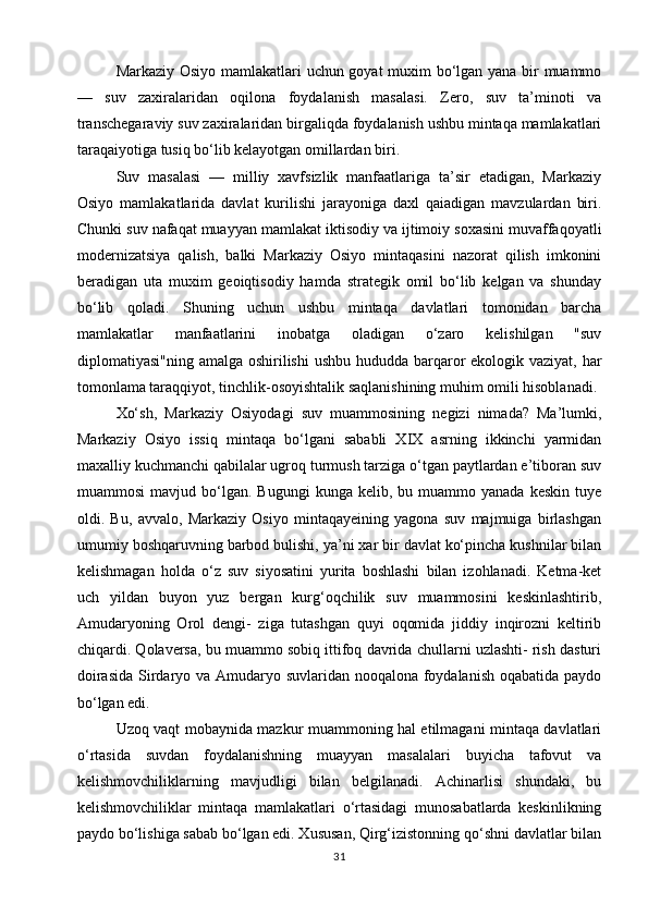 Markaziy Osiyo mamlakatlari uchun goyat muxim bo‘lgan yana bir muammo
—   suv   zaxiralaridan   oqilona   foydalanish   masalasi.   Zero,   suv   ta’minoti   va
transchegaraviy suv zaxiralaridan birgaliqda foydalanish ushbu mintaqa mamlakatlari
taraqaiyotiga tusiq bo‘lib kelayotgan omillardan biri.
Suv   masalasi   —   milliy   xavfsizlik   manfaatlariga   ta’sir   etadigan,   Markaziy
Osiyo   mamlakatlarida   davlat   kurilishi   jarayoniga   daxl   qaiadigan   mavzulardan   biri.
Chunki suv nafaqat muayyan mamlakat iktisodiy va ijtimoiy soxasini muvaffaqoyatli
modernizatsiya   qalish,   balki   Markaziy   Osiyo   mintaqasini   nazorat   qilish   imkonini
beradigan   uta   muxim   geoiqtisodiy   hamda   strategik   omil   bo‘lib   kelgan   va   shunday
bo‘lib   qoladi.   Shuning   uchun   ushbu   mintaqa   davlatlari   tomonidan   barcha
mamlakatlar   manfaatlarini   inobatga   oladigan   o‘zaro   kelishilgan   "suv
diplomatiyasi"ning amalga oshirilishi  ushbu hududda barqaror ekologik vaziyat, har
tomonlama taraqqiyot, tinchlik-osoyishtalik saqlanishining muhim omili hisoblanadi.
Xo‘sh,   Markaziy   Osiyodagi   suv   muammosining   negizi   nimada?   Ma’lumki,
Markaziy   Osiyo   issiq   mintaqa   bo‘lgani   sababli   XIX   asrning   ikkinchi   yarmidan
maxalliy kuchmanchi qabilalar ugroq turmush tarziga o‘tgan paytlardan e’tiboran suv
muammosi  mavjud  bo‘lgan.  Bugungi  kunga  kelib,  bu  muammo  yanada   keskin  tuye
oldi.   Bu,   avvalo,   Markaziy   Osiyo   mintaqayeining   yagona   suv   majmuiga   birlashgan
umumiy boshqaruvning barbod bulishi, ya’ni xar bir davlat ko‘pincha kushnilar bilan
kelishmagan   holda   o‘z   suv   siyosatini   yurita   boshlashi   bilan   izohlanadi.   Ketma-ket
uch   yildan   buyon   yuz   bergan   kurg‘oqchilik   suv   muammosini   keskinlashtirib,
Amudaryoning   Orol   dengi-   ziga   tutashgan   quyi   oqomida   jiddiy   inqirozni   keltirib
chiqardi. Qolaversa, bu muammo sobiq ittifoq davrida chullarni uzlashti- rish dasturi
doirasida  Sirdaryo va Amudaryo suvlaridan nooqalona foydalanish oqabatida paydo
bo‘lgan edi.
Uzoq vaqt mobaynida mazkur muammoning hal etilmagani mintaqa davlatlari
o‘rtasida   suvdan   foydalanishning   muayyan   masalalari   buyicha   tafovut   va
kelishmovchiliklarning   mavjudligi   bilan   belgilanadi.   Achinarlisi   shundaki,   bu
kelishmovchiliklar   mintaqa   mamlakatlari   o‘rtasidagi   munosabatlarda   keskinlikning
paydo bo‘lishiga sabab bo‘lgan edi. Xususan, Qirg‘izistonning qo‘shni davlatlar bilan
31 