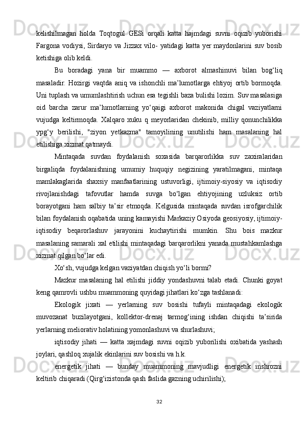 kelishilmagan   holda   Toqtogul   GESi   orqali   katta   hajmdagi   suvni   oqizib   yuborishi
Fargona  vodiysi,  Sirdaryo va Jizzax  vilo-  yatidagi  katta yer  maydonlarini  suv  bosib
ketishiga olib keldi.
Bu   boradagi   yana   bir   muammo   —   axborot   almashinuvi   bilan   bog‘liq
masaladir.   Hozirgi   vaqtda   aniq   va   ishonchli   ma’lumotlarga   ehtiyoj   ortib   bormoqda.
Uni tuplash va umumlashtirish uchun esa tegishli baza bulishi lozim. Suv masalasiga
oid   barcha   zarur   ma’lumotlarning   yo‘qaigi   axborot   makonida   chigal   vaziyatlarni
vujudga   keltirmoqda.   Xalqaro   xuku   q   meyorlaridan   chekinib,   milliy   qonunchilikka
ypg‘y   berilishi,   "ziyon   yetkazma"   tamoyilining   unutilishi   ham   masalaning   hal
etilishiga xizmat qatmaydi.
Mintaqada   suvdan   foydalanish   soxasida   barqarorlikka   suv   zaxiralaridan
birgaliqda   foydalanishning   umumiy   huquqiy   negizining   yaratilmagani,   mintaqa
mamlakaglarida   shaxsiy   manfaatlarining   ustuvorligi,   ijtimoiy-siyosiy   va   iqtisodiy
rivojlanishdagi   tafovutlar   hamda   suvga   bo‘lgan   ehtiyojining   uzluksiz   ortib
borayotgani   ham   salbiy   ta’sir   etmoqda.   Kelgusida   mintaqada   suvdan   isrofgarchilik
bilan foydalanish oqabatida uning kamayishi Markaziy Osiyoda geosiyosiy, ijtimoiy-
iqtisodiy   beqarorlashuv   jarayonini   kuchaytirishi   mumkin.   Shu   bois   mazkur
masalaning samarali xal etilishi  mintaqadagi barqarorlikni yanada mustahkamlashga
xizmat qilgan bo‘lar edi.
Xo‘sh, vujudga kelgan vaziyatdan chiqish yo‘li bormi?
Mazkur   masalaning   hal   etilishi   jiddiy   yondashuvni   talab   etadi.   Chunki   goyat
keng qamrovli ushbu muammoning quyidagi jihatlari ko‘zga tashlanadi:
Ekologik   jixati   —   yerlarning   suv   bosishi   tufayli   mintaqadagi   ekologik
muvozanat   buzilayotgani,   kollektor-drenaj   tarmog‘ining   ishdan   chiqishi   ta’sirida
yerlarning meliorativ holatining yomonlashuvi va shurlashuvi;
iqtisodiy   jihati   —   katta   xajmdagi   suvni   oqizib   yuborilishi   oxibatida   yashash
joylari, qashloq xujalik ekinlarini suv bosishi va h.k.
energetik   jihati   —   bunday   muammoning   mavjudligi   energetik   inshrozni
keltirib chiqaradi (Qirg‘izistonda qash faslida gazning uchirilishi);
32 