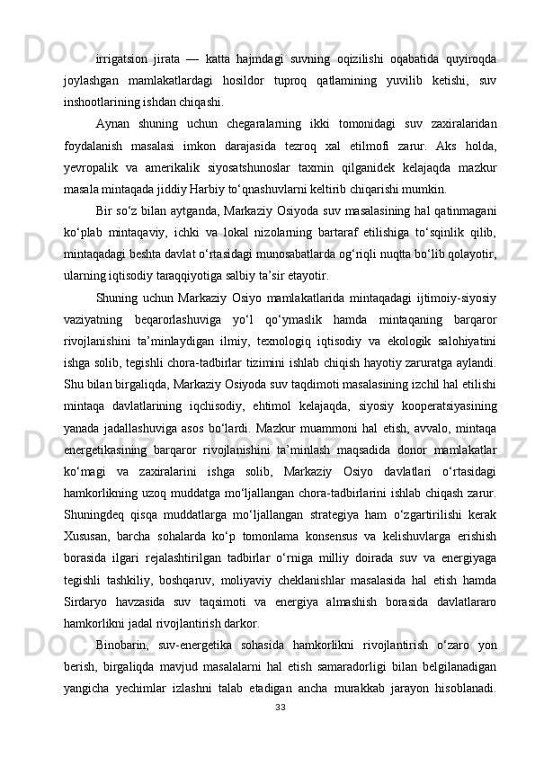 irrigatsion   jirata   —   katta   hajmdagi   suvning   oqizilishi   oqabatida   quyiroqda
joylashgan   mamlakatlardagi   hosildor   tuproq   qatlamining   yuvilib   ketishi,   suv
inshootlarining ishdan chiqashi.
Aynan   shuning   uchun   chegaralarning   ikki   tomonidagi   suv   zaxiralaridan
foydalanish   masalasi   imkon   darajasida   tezroq   xal   etilmofi   zarur.   Aks   holda,
yevropalik   va   amerikalik   siyosatshunoslar   taxmin   qilganidek   kelajaqda   mazkur
masala mintaqada jiddiy Harbiy to‘qnashuvlarni keltirib chiqarishi mumkin.
Bir  so‘z bilan aytganda, Markaziy  Osiyoda  suv masalasining  hal  qatinmagani
ko‘plab   mintaqaviy,   ichki   va   lokal   nizolarning   bartaraf   etilishiga   to‘sqinlik   qilib,
mintaqadagi beshta davlat o‘rtasidagi munosabatlarda og‘riqli nuqtta bo‘lib qolayotir,
ularning iqtisodiy taraqqiyotiga salbiy ta’sir etayotir.
Shuning   uchun   Markaziy   Osiyo   mamlakatlarida   mintaqadagi   ijtimoiy-siyosiy
vaziyatning   beqarorlashuviga   yo‘l   qo‘ymaslik   hamda   mintaqaning   barqaror
rivojlanishini   ta’minlaydigan   ilmiy,   texnologiq   iqtisodiy   va   ekologik   salohiyatini
ishga solib, tegishli chora-tadbirlar tizimini ishlab chiqish hayotiy zaruratga aylandi.
Shu bilan birgaliqda, Markaziy Osiyoda suv taqdimoti masalasining izchil hal etilishi
mintaqa   davlatlarining   iqchisodiy,   ehtimol   kelajaqda,   siyosiy   kooperatsiyasining
yanada   jadallashuviga   asos   bo‘lardi.   Mazkur   muammoni   hal   etish,   avvalo,   mintaqa
energetikasining   barqaror   rivojlanishini   ta’minlash   maqsadida   donor   mamlakatlar
ko‘magi   va   zaxiralarini   ishga   solib,   Markaziy   Osiyo   davlatlari   o‘rtasidagi
hamkorlikning uzoq muddatga mo‘ljallangan chora-tadbirlarini ishlab chiqash zarur.
Shuningdeq   qisqa   muddatlarga   mo‘ljallangan   strategiya   ham   o‘zgartirilishi   kerak
Xususan,   barcha   sohalarda   ko‘p   tomonlama   konsensus   va   kelishuvlarga   erishish
borasida   ilgari   rejalashtirilgan   tadbirlar   o‘rniga   milliy   doirada   suv   va   energiyaga
tegishli   tashkiliy,   boshqaruv,   moliyaviy   cheklanishlar   masalasida   hal   etish   hamda
Sirdaryo   havzasida   suv   taqsimoti   va   energiya   almashish   borasida   davlatlararo
hamkorlikni jadal rivojlantirish darkor.
Binobarin,   suv-energetika   sohasida   hamkorlikni   rivojlantirish   o‘zaro   yon
berish,   birgaliqda   mavjud   masalalarni   hal   etish   samaradorligi   bilan   belgilanadigan
yangicha   yechimlar   izlashni   talab   etadigan   ancha   murakkab   jarayon   hisoblanadi.
33 