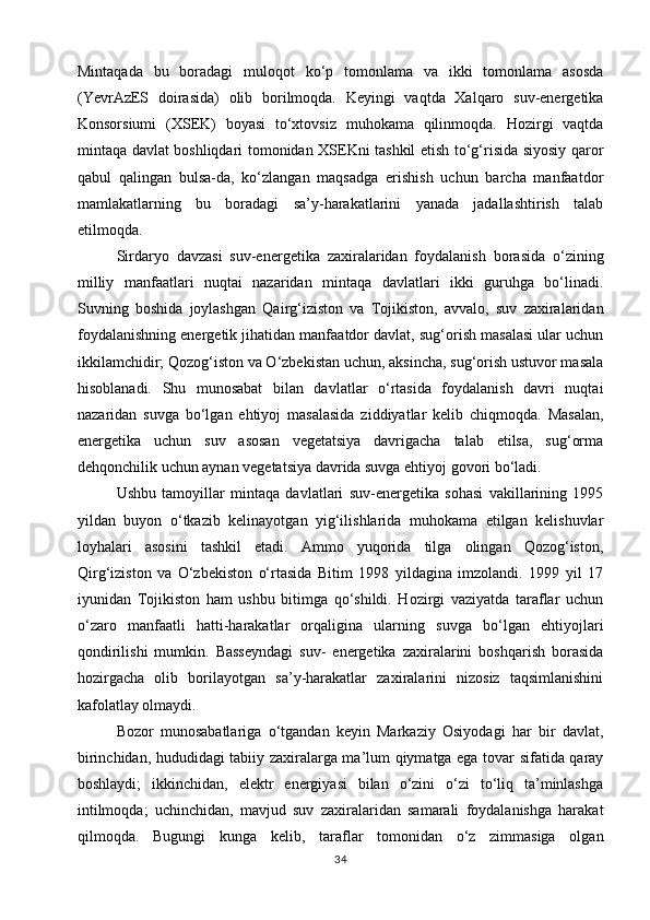 Mintaqada   bu   boradagi   muloqot   ko‘p   tomonlama   va   ikki   tomonlama   asosda
(YevrAzES   doirasida)   olib   borilmoqda.   Keyingi   vaqtda   Xalqaro   suv-energetika
Konsorsiumi   (XSEK)   boyasi   to‘xtovsiz   muhokama   qilinmoqda.   Hozirgi   vaqtda
mintaqa davlat boshliqdari tomonidan XSEKni tashkil etish to‘g‘risida siyosiy qaror
qabul   qalingan   bulsa-da,   ko‘zlangan   maqsadga   erishish   uchun   barcha   manfaatdor
mamlakatlarning   bu   boradagi   sa’y-harakatlarini   yanada   jadallashtirish   talab
etilmoqda.
Sirdaryo   davzasi   suv-energetika   zaxiralaridan   foydalanish   borasida   o‘zining
milliy   manfaatlari   nuqtai   nazaridan   mintaqa   davlatlari   ikki   guruhga   bo‘linadi.
Suvning   boshida   joylashgan   Qairg‘iziston   va   Tojikiston,   avvalo,   suv   zaxiralaridan
foydalanishning energetik jihatidan manfaatdor davlat, sug‘orish masalasi ular uchun
ikkilamchidir; Qozog‘iston va O‘zbekistan uchun, aksincha, sug‘orish ustuvor masala
hisoblanadi.   Shu   munosabat   bilan   davlatlar   o‘rtasida   foydalanish   davri   nuqtai
nazaridan   suvga   bo‘lgan   ehtiyoj   masalasida   ziddiyatlar   kelib   chiqmoqda.   Masalan,
energetika   uchun   suv   asosan   vegetatsiya   davrigacha   talab   etilsa,   sug‘orma
dehqonchilik uchun aynan vegetatsiya davrida suvga ehtiyoj govori bo‘ladi.
Ushbu   tamoyillar   mintaqa   davlatlari   suv-energetika   sohasi   vakillarining   1995
yildan   buyon   o‘tkazib   kelinayotgan   yig‘ilishlarida   muhokama   etilgan   kelishuvlar
loyhalari   asosini   tashkil   etadi.   Ammo   yuqorida   tilga   olingan   Qozog‘iston,
Qirg‘iziston   va   O‘zbekiston   o‘rtasida   Bitim   1998   yildagina   imzolandi.   1999   yil   17
iyunidan   Tojikiston   ham   ushbu   bitimga   qo‘shildi.   Hozirgi   vaziyatda   taraflar   uchun
o‘zaro   manfaatli   hatti-harakatlar   orqaligina   ularning   suvga   bo‘lgan   ehtiyojlari
qondirilishi   mumkin.   Basseyndagi   suv-   energetika   zaxiralarini   boshqarish   borasida
hozirgacha   olib   borilayotgan   sa’y-harakatlar   zaxiralarini   nizosiz   taqsimlanishini
kafolatlay olmaydi.
Bozor   munosabatlariga   o‘tgandan   keyin   Markaziy   Osiyodagi   har   bir   davlat,
birinchidan, hududidagi tabiiy zaxiralarga ma’lum qiymatga ega tovar sifatida qaray
boshlaydi;   ikkinchidan,   elektr   energiyasi   bilan   o‘zini   o‘zi   to‘liq   ta’minlashga
intilmoqda;   uchinchidan,   mavjud   suv   zaxiralaridan   samarali   foydalanishga   harakat
qilmoqda.   Bugungi   kunga   kelib,   taraflar   tomonidan   o‘z   zimmasiga   olgan
34 