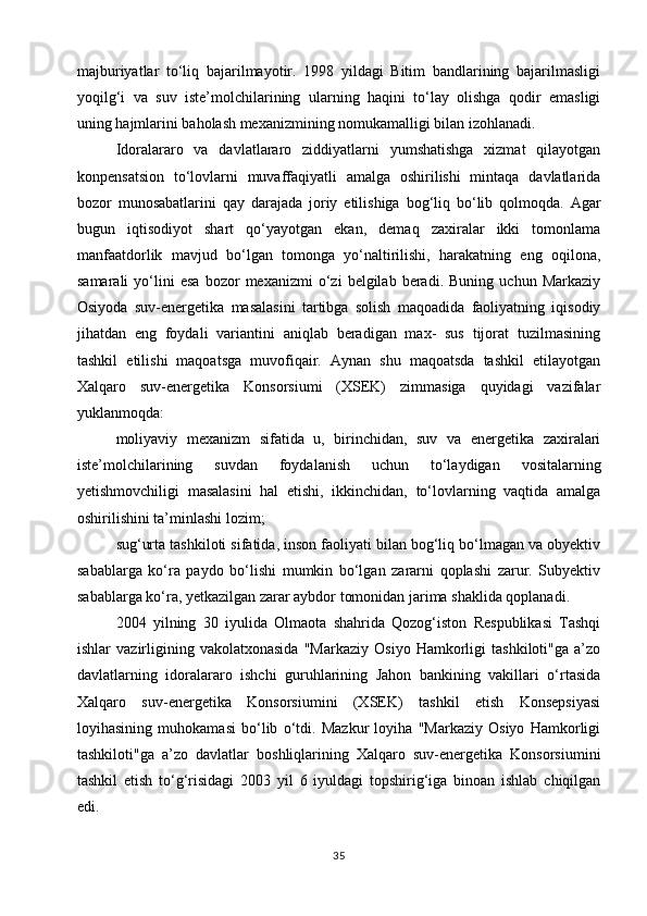 majburiyatlar   to‘liq   bajarilmayotir.   1998   yildagi   Bitim   bandlarining   bajarilmasligi
yoqilg‘i   va   suv   iste’molchilarining   ularning   haqini   to‘lay   olishga   qodir   emasligi
uning hajmlarini baholash mexanizmining nomukamalligi bilan izohlanadi.
Idoralararo   va   davlatlararo   ziddiyatlarni   yumshatishga   xizmat   qilayotgan
konpensatsion   to‘lovlarni   muvaffaqiyatli   amalga   oshirilishi   mintaqa   davlatlarida
bozor   munosabatlarini   qay   darajada   joriy   etilishiga   bog‘liq   bo‘lib   qolmoqda.   Agar
bugun   iqtisodiyot   shart   qo‘yayotgan   ekan,   demaq   zaxiralar   ikki   tomonlama
manfaatdorlik   mavjud   bo‘lgan   tomonga   yo‘naltirilishi,   harakatning   eng   oqilona,
samarali   yo‘lini   esa   bozor   mexanizmi   o‘zi   belgilab  beradi.   Buning   uchun  Markaziy
Osiyoda   suv-energetika   masalasini   tartibga   solish   maqoadida   faoliyatning   iqisodiy
jihatdan   eng   foydali   variantini   aniqlab   beradigan   max-   sus   tijorat   tuzilmasining
tashkil   etilishi   maqoatsga   muvofiqair.   Aynan   shu   maqoatsda   tashkil   etilayotgan
Xalqaro   suv-energetika   Konsorsiumi   (XSEK)   zimmasiga   quyidagi   vazifalar
yuklanmoqda:
moliyaviy   mexanizm   sifatida   u,   birinchidan,   suv   va   energetika   zaxiralari
iste’molchilarining   suvdan   foydalanish   uchun   to‘laydigan   vositalarning
yetishmovchiligi   masalasini   hal   etishi,   ikkinchidan,   to‘lovlarning   vaqtida   amalga
oshirilishini ta’minlashi lozim;
sug‘urta tashkiloti sifatida, inson faoliyati bilan bog‘liq bo‘lmagan va obyektiv
sabablarga   ko‘ra   paydo   bo‘lishi   mumkin   bo‘lgan   zararni   qoplashi   zarur.   Subyektiv
sabablarga ko‘ra, yetkazilgan zarar aybdor tomonidan jarima shaklida qoplanadi.
2004   yilning   30   iyulida   Olmaota   shahrida   Qozog‘iston   Respublikasi   Tashqi
ishlar   vazirligining   vakolatxonasida   "Markaziy   Osiyo   Hamkorligi   tashkiloti"ga   a’zo
davlatlarning   idoralararo   ishchi   guruhlarining   Jahon   bankining   vakillari   o‘rtasida
Xalqaro   suv-energetika   Konsorsiumini   (XSEK)   tashkil   etish   Konsepsiyasi
loyihasining   muhokamasi   bo‘lib   o‘tdi.   Mazkur   loyiha   "Markaziy   Osiyo   Hamkorligi
tashkiloti"ga   a’zo   davlatlar   boshliqlarining   Xalqaro   suv-energetika   Konsorsiumini
tashkil   etish   to‘g‘risidagi   2003   yil   6   iyuldagi   topshirig‘iga   binoan   ishlab   chiqilgan
edi.
35 