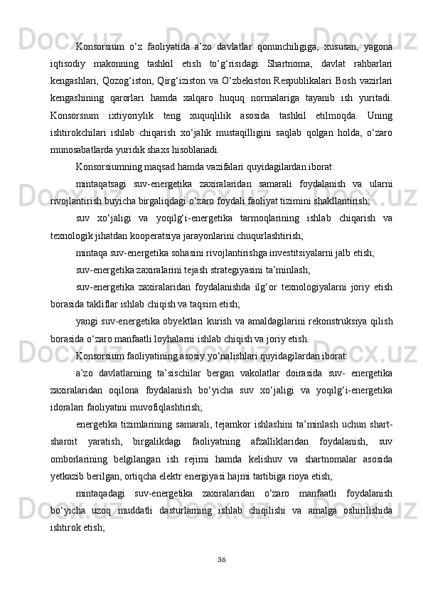 Konsorsium   o‘z   faoliyatida   a’zo   davlatlar   qonunchiligiga,   xususan,   yagona
iqtisodiy   makonning   tashkil   etish   to‘g‘risidagi   Shartnoma,   davlat   rahbarlari
kengashlari,  Qozog‘iston,  Qirg‘iziston  va  O‘zbekiston  Respublikalari  Bosh   vazirlari
kengashining   qarorlari   hamda   xalqaro   huquq   normalariga   tayanib   ish   yuritadi.
Konsorsium   ixtiyoriylik   teng   xuquqlilik   asosida   tashkil   etilmoqda.   Uning
ishtirokchilari   ishlab   chiqarish   xo‘jalik   mustaqilligini   saqlab   qolgan   holda,   o‘zaro
munosabatlarda yuridik shaxs hisoblanadi.
Konsorsiumning maqsad hamda vazifalari quyidagilardan iborat:
mintaqatsagi   suv-energetika   zaxiralaridan   samarali   foydalanish   va   ularni
rivojlantirish buyicha birgaliqdagi o‘zaro foydali faoliyat tizimini shakllantirish;
suv   xo‘jaligi   va   yoqilg‘i-energetika   tarmoqlarining   ishlab   chiqarish   va
texnologik jihatdan kooperatsiya jarayonlarini chuqurlashtirish;
mintaqa suv-energetika sohasini rivojlantirishga investitsiyalarni jalb etish;
suv-energetika zaxiralarini tejash strategiyasini ta’minlash;
suv-energetika   zaxiralaridan   foydalanishda   ilg‘or   texnologiyalarni   joriy   etish
borasida takliflar ishlab chiqish va taqsim etish;
yangi suv-energetika obyektlari kurish va amaldagilarini rekonstruksiya qilish
borasida o‘zaro manfaatli loyhalarni ishlab chiqish va joriy etish.
Konsorsium faoliyatining asosiy yo‘nalishlari quyidagilardan iborat:
a’zo   davlatlarning   ta’sischilar   bergan   vakolatlar   doirasida   suv-   energetika
zaxiralaridan   oqilona   foydalanish   bo‘yicha   suv   xo‘jaligi   va   yoqilg‘i-energetika
idoralari faoliyatini muvofiqlashtirish;
energetika   tizimlarining   samarali,   tejamkor   ishlashini   ta’minlash   uchun   shart-
sharoit   yaratish,   birgalikdagi   faoliyatning   afzalliklaridan   foydalanish,   suv
omborlarining   belgilangan   ish   rejimi   hamda   kelishuv   va   shartnomalar   asosida
yetkazib berilgan, ortiqcha elektr energiyasi hajmi tartibiga rioya etish;
mintaqadagi   suv-energetika   zaxiralaridan   o‘zaro   manfaatli   foydalanish
bo‘yicha   uzoq   muddatli   dasturlarning   ishlab   chiqilishi   va   amalga   oshirilishida
ishtirok etish;
36 