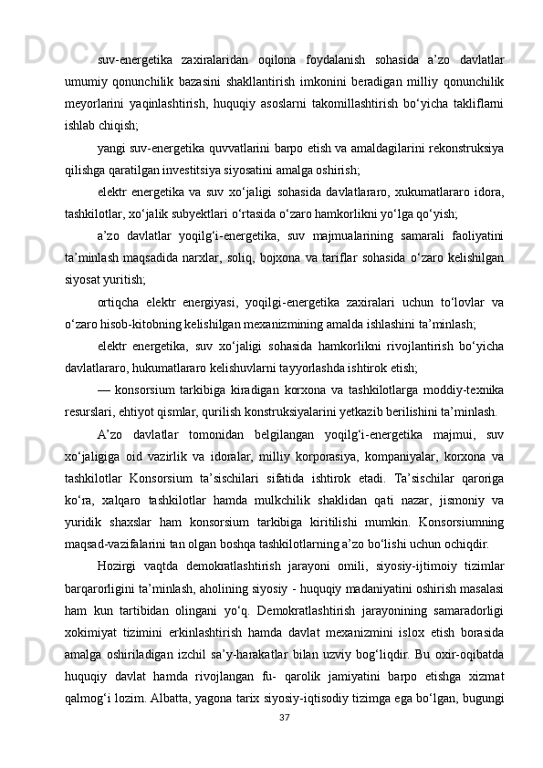 suv-energetika   zaxiralaridan   oqilona   foydalanish   sohasida   a’zo   davlatlar
umumiy   qonunchilik   bazasini   shakllantirish   imkonini   beradigan   milliy   qonunchilik
meyorlarini   yaqinlashtirish,   huquqiy   asoslarni   takomillashtirish   bo‘yicha   takliflarni
ishlab chiqish;
yangi suv-energetika quvvatlarini barpo etish va amaldagilarini rekonstruksiya
qilishga qaratilgan investitsiya siyosatini amalga oshirish;
elektr   energetika   va   suv   xo‘jaligi   sohasida   davlatlararo,   xukumatlararo   idora,
tashkilotlar, xo‘jalik subyektlari o‘rtasida o‘zaro hamkorlikni yo‘lga qo‘yish;
a’zo   davlatlar   yoqilg‘i-energetika,   suv   majmualarining   samarali   faoliyatini
ta’minlash   maqsadida   narxlar,   soliq,   bojxona   va   tariflar   sohasida   o‘zaro   kelishilgan
siyosat yuritish;
ortiqcha   elektr   energiyasi,   yoqilgi-energetika   zaxiralari   uchun   to‘lovlar   va
o‘zaro hisob-kitobning kelishilgan mexanizmining amalda ishlashini ta’minlash;
elektr   energetika,   suv   xo‘jaligi   sohasida   hamkorlikni   rivojlantirish   bo‘yicha
davlatlararo, hukumatlararo kelishuvlarni tayyorlashda ishtirok etish;
—   konsorsium   tarkibiga   kiradigan   korxona   va   tashkilotlarga   moddiy-texnika
resurslari, ehtiyot qismlar, qurilish konstruksiyalarini yetkazib berilishini ta’minlash.
A’zo   davlatlar   tomonidan   belgilangan   yoqilg‘i-energetika   majmui,   suv
xo‘jaligiga   oid   vazirlik   va   idoralar,   milliy   korporasiya,   kompaniyalar,   korxona   va
tashkilotlar   Konsorsium   ta’sischilari   sifatida   ishtirok   etadi.   Ta’sischilar   qaroriga
ko‘ra,   xalqaro   tashkilotlar   hamda   mulkchilik   shaklidan   qati   nazar,   jismoniy   va
yuridik   shaxslar   ham   konsorsium   tarkibiga   kiritilishi   mumkin.   Konsorsiumning
maqsad-vazifalarini tan olgan boshqa tashkilotlarning a’zo bo‘lishi uchun ochiqdir.
Hozirgi   vaqtda   demokratlashtirish   jarayoni   omili,   siyosiy-ijtimoiy   tizimlar
barqarorligini ta’minlash, aholining siyosiy - huquqiy madaniyatini oshirish masalasi
ham   kun   tartibidan   olingani   yo‘q.   Demokratlashtirish   jarayonining   samaradorligi
xokimiyat   tizimini   erkinlashtirish   hamda   davlat   mexanizmini   islox   etish   borasida
amalga   oshiriladigan   izchil   sa’y-harakatlar   bilan   uzviy   bog‘liqdir.   Bu   oxir-oqibatda
huquqiy   davlat   hamda   rivojlangan   fu-   qarolik   jamiyatini   barpo   etishga   xizmat
qalmog‘i lozim. Albatta, yagona tarix siyosiy-iqtisodiy tizimga ega bo‘lgan, bugungi
37 