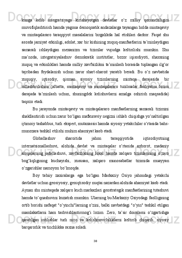kunga   kelib   integratsiyaga   kirishayotgan   davlatlar   o‘z   milliy   qonunchiligini
muvofiqlashtirish hamda yagona demoqoatik andazalarga tayangan holda mintaqaviy
va   mintaqalararo   taraqqiyot   masalalarini   birgalikda   hal   etishlari   darkor.   Faqat   shu
asosda jamiyat erkinligi, adolat, xar bir kishining xuquq-manfaatlarini ta’minlaydigan
samarali   ishlaydigan   mexanizm   va   tizimlar   vujudga   keltirilishi   mumkin.   Shu
ma’noda,   integratsiyalashuv   demokratik   institutlar,   bozor   iqisodiyoti,   shaxsning
xuquq va erkinliklari hamda milliy xavfsizlikni ta’minlash borasida tuplangan ilg‘or
tajribadan   foydalanish   uchun   zarur   shart-sharoit   yaratib   beradi.   Bu   o‘z   navbatida
xuquqiy,   iqtisodiy,   qisman   siyosiy   tizimlarning   mintaqa   darajasida   bir
xillashtirilishini   (albatta,   mintaqaviy   va   mintaqalararo   tuzilmalar   faoliyatini   lozim
darajada   ta’minlash   uchun,   shuningdek   kelishuvlarni   amalga   oshirish   maqsadida)
taqozo etadi.
Bu   jarayonda   mintaqaviy   va   mintaqalararo   manfaatlarning   samarali   tizimini
shakllantirish uchun zarur bo‘lgan mafkuraviy negizni ishlab chiqishga yo‘naltirilgan
ijtimoiy tashabbus, turli ekspert, mutaxassis hamda siyosiy yetakchilar o‘rtasida bahs-
munozara tashkil etilishi muhim ahamiyat kasb etadi.
Globallashuv   sharoitida   jahon   taraqqiyotida   iqtisodiyotning
internatsionallashuvi,   alohida   davlat   va   mintaqalar   o‘rtasida   axborot,   madaniy
aloqalarning   jadallashuvi,   xavfsizlikning   lokal   hamda   xalqaro   tizimlarining   o‘zaro
bog‘liqligining   kuchayishi,   xususan,   xalqaro   munosabatlar   tizimida   muayyan
o‘zgarishlar namoyon bo‘lmoqda.
Boy   tabiiy   zaxiralarga   ega   bo‘lgan   Markaziy   Osiyo   jahondagi   yetakchi
davlatlar uchun geosiyosiy, geoiqtisodiy nuqtai nazardan alohida ahamiyat kasb etadi.
Aynan shu mintaqada xalqaro kuch markazlari geostrategik manfaatlarining tutashuvi
hamda to‘qnashuvini kuzatish mumkin. Ularning bu Markaziy Osiyodagi faolligining
ortib borishi nafaqat "o‘yinchi"larning o‘zini, balki navbatdagi "o‘yin" tashkil etilgan
mamlakatlarni   ham   tashvishlantirmog‘i   lozim.   Zero,   ta’sir   doiralarni   o‘zgartishga
qaratilgan   intilishlar   turli   nizo   va   kelishmovchiliklarni   keltirib   chiqarib,   siyosiy
barqarorlik va tinchlikka raxna soladi.
38 