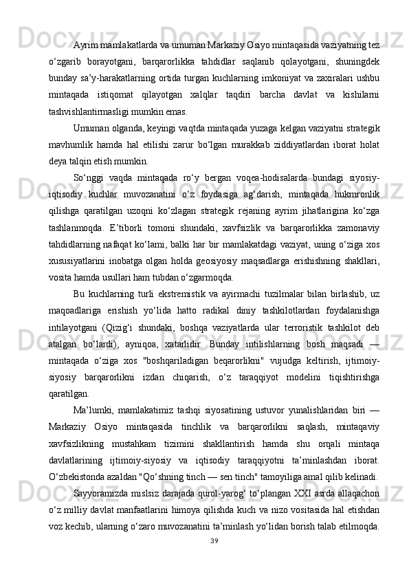 Ayrim mamlakatlarda va umuman Markaziy Osiyo mintaqasida vaziyatning tez
o‘zgarib   borayotgani,   barqarorlikka   tahdidlar   saqlanib   qolayotgani,   shuningdek
bunday  sa’y-harakatlarning  ortida  turgan   kuchlarning  imkoniyat  va  zaxiralari   ushbu
mintaqada   istiqomat   qilayotgan   xalqlar   taqdiri   barcha   davlat   va   kishilarni
tashvishlantirmasligi mumkin emas.
Umuman olganda, keyingi vaqtda mintaqada yuzaga kelgan vaziyatni strategik
mavhumlik   hamda   hal   etilishi   zarur   bo‘lgan   murakkab   ziddiyatlardan   iborat   holat
deya talqin etish mumkin.
So‘nggi   vaqda   mintaqada   ro‘y   bergan   voqea-hodisalarda   bundagi   siyosiy-
iqtisodiy   kuchlar   muvozanatini   o‘z   foydasiga   ag‘darish,   mintaqada   hukmronlik
qilishga   qaratilgan   uzoqni   ko‘zlagan   strategik   rejaning   ayrim   jihatlarigina   ko‘zga
tashlanmoqda.   E’tiborli   tomoni   shundaki,   xavfsizlik   va   barqarorlikka   zamonaviy
tahdidlarning nafaqat  ko‘lami, balki har bir  mamlakatdagi  vaziyat, uning o‘ziga xos
xususiyatlarini   inobatga   olgan   holda   geosiyosiy   maqsadlarga   erishishning   shakllari,
vosita hamda usullari ham tubdan o‘zgarmoqda.
Bu   kuchlarning   turli   ekstremistik   va   ayirmachi   tuzilmalar   bilan   birlashib,   uz
maqoadlariga   erishish   yo‘lida   hatto   radikal   diniy   tashkilotlardan   foydalanishga
intilayotgani   (Qizig‘i   shundaki,   boshqa   vaziyatlarda   ular   terroristik   tashkilot   deb
atalgan   bo‘lardi),   ayniqoa,   xatarlidir.   Bunday   intilishlarning   bosh   maqsadi   —
mintaqada   o‘ziga   xos   "boshqariladigan   beqarorlikni"   vujudga   keltirish,   ijtimoiy-
siyosiy   barqarorlikni   izdan   chiqarish,   o‘z   taraqqiyot   modelini   tiqishtirishga
qaratilgan.
Ma’lumki,   mamlakatimiz   tashqi   siyosatining   ustuvor   yunalishlaridan   biri   —
Markaziy   Osiyo   mintaqasida   tinchlik   va   barqarorlikni   saqlash,   mintaqaviy
xavfsizlikning   mustahkam   tizimini   shakllantirish   hamda   shu   orqali   mintaqa
davlatlarining   ijtimoiy-siyosiy   va   iqtisodiy   taraqqiyotni   ta’minlashdan   iborat.
O‘zbekistonda azaldan "Qo‘shning tinch — sen tinch" tamoyiliga amal qilib kelinadi.
Sayyoramizda mislsiz darajada qurol-yarog‘  to‘plangan XXI asrda allaqachon
o‘z milliy davlat manfaatlarini himoya qilishda kuch va nizo vositasida hal etishdan
voz kechib, ularning o‘zaro muvozanatini ta’minlash yo‘lidan borish talab etilmoqda.
39 
