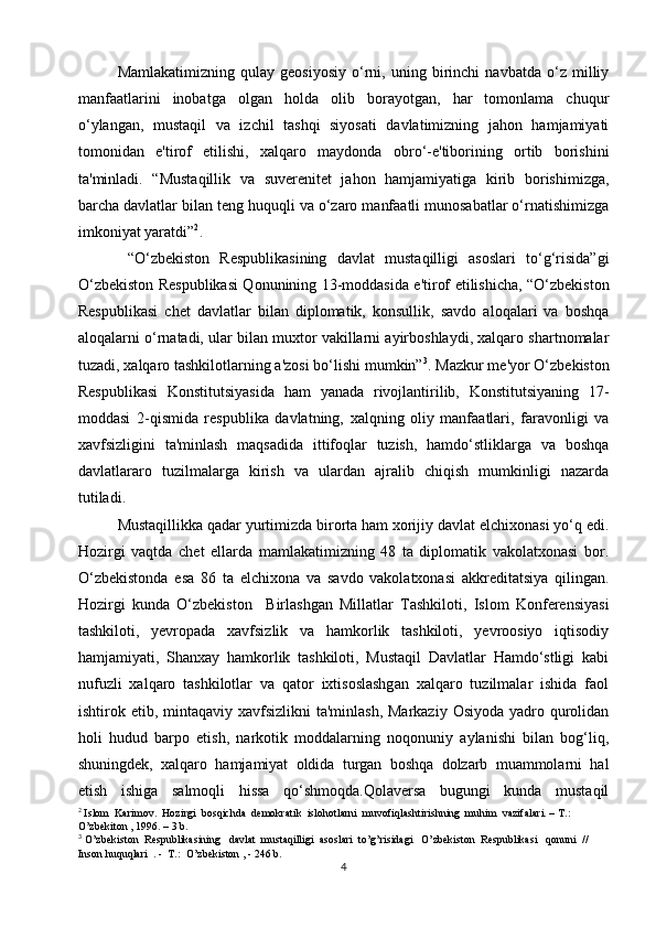 Mamlakatimizning   qulay   geosiyosiy   o‘rni,   uning   birinchi   navbatda   o‘z   milliy
manfaatlarini   inobatga   olgan   holda   olib   borayotgan,   har   tomonlama   chuqur
o‘ylangan,   mustaqil   va   izchil   tashqi   siyosati   davlatimizning   jahon   hamjamiyati
tomonidan   e'tirof   etilishi,   xalqaro   maydonda   obro‘-e'tiborining   ortib   borishini
ta'minladi.   “Mustaqillik   va   suverenitet   jahon   hamjamiyatiga   kirib   borishimizga,
barcha davlatlar bilan teng huquqli va o‘zaro manfaatli munosabatlar o‘rnatishimizga
imkoniyat yaratdi” 2
.
  “O‘zbekiston   Respublikasining   davlat   mustaqilligi   asoslari   to‘g‘risida”gi
O‘zbekiston Respublikasi Qonunining 13-moddasida e'tirof etilishicha, “O‘zbekiston
Respublikasi   chet   davlatlar   bilan   diplomatik,   konsullik,   savdo   aloqalari   va   boshqa
aloqalarni o‘rnatadi, ular bilan muxtor vakillarni ayirboshlaydi, xalqaro shartnomalar
tuzadi, xalqaro tashkilotlarning a'zosi bo‘lishi mumkin” 3
. Mazkur me'yor O‘zbekiston
Respublikasi   Konstitutsiyasida   ham   yanada   rivojlantirilib,   Konstitutsiyaning   17-
moddasi   2-qismida   respublika   davlatning,   xalqning   oliy   manfaatlari,   faravonligi   va
xavfsizligini   ta'minlash   maqsadida   ittifoqlar   tuzish,   hamdo‘stliklarga   va   boshqa
davlatlararo   tuzilmalarga   kirish   va   ulardan   ajralib   chiqish   mumkinligi   nazarda
tutiladi.
Mustaqillikka qadar yurtimizda birorta ham xorijiy davlat elchixonasi yo‘q edi.
Hozirgi   vaqtda   chet   ellarda   mamlakatimizning   48   ta   diplomatik   vakolatxonasi   bor.
O‘zbekistonda   esa   86   ta   elchixona   va   savdo   vakolatxonasi   akkreditatsiya   qilingan.
Hozirgi   kunda   O‘zbekiston     Birlashgan   Millatlar   Tashkiloti,   Islom   Konferensiyasi
tashkiloti,   yevropada   xavfsizlik   va   hamkorlik   tashkiloti,   yevroosiyo   iqtisodiy
hamjamiyati,   Shanxay   hamkorlik   tashkiloti,   Mustaqil   Davlatlar   Hamdo‘stligi   kabi
nufuzli   xalqaro   tashkilotlar   va   qator   ixtisoslashgan   xalqaro   tuzilmalar   ishida   faol
ishtirok etib, mintaqaviy  xavfsizlikni  ta'minlash, Markaziy  Osiyoda  yadro qurolidan
holi   hudud   barpo   etish,   narkotik   moddalarning   noqonuniy   aylanishi   bilan   bog‘liq,
shuningdek,   xalqaro   hamjamiyat   oldida   turgan   boshqa   dolzarb   muammolarni   hal
etish   ishiga   salmoqli   hissa   qo‘shmoqda.Qolavеrsa   bugungi   kunda   mustaqil
2
 Islom  Karimov.  Hozirgi  bosqichda  demokratik  islohotlarni  muvofiqlashtirishning  muhim  vazifalari. – T.: 
O’zbekiton , 1996. – 3 b.
3
  O’zbekiston  Respublikasining   davlat  mustaqilligi  asoslari  to’g’risidagi   O’zbekiston  Respublikasi   qonuni  //  
Inson huquqlari  . -  T.:  O’zbekiston , - 246 b.
4 