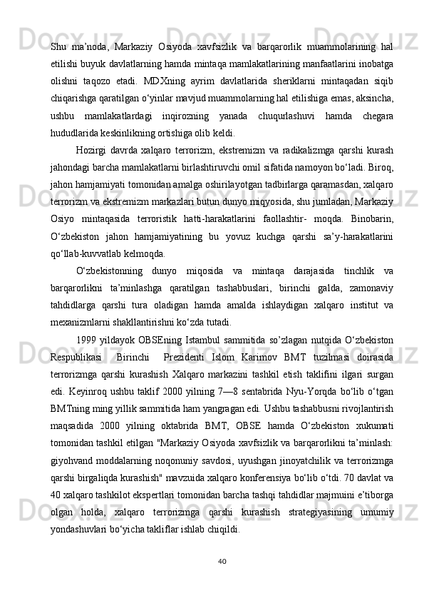 Shu   ma’noda,   Markaziy   Osiyoda   xavfsizlik   va   barqarorlik   muammolarining   hal
etilishi buyuk davlatlarning hamda mintaqa mamlakatlarining manfaatlarini inobatga
olishni   taqozo   etadi.   MDXning   ayrim   davlatlarida   sheriklarni   mintaqadan   siqib
chiqarishga qaratilgan o‘yinlar mavjud muammolarning hal etilishiga emas, aksincha,
ushbu   mamlakatlardagi   inqirozning   yanada   chuqurlashuvi   hamda   chegara
hududlarida keskinlikning ortishiga olib keldi.
Hozirgi   davrda   xalqaro   terrorizm,   ekstremizm   va   radikalizmga   qarshi   kurash
jahondagi barcha mamlakatlarni birlashtiruvchi omil sifatida namoyon bo‘ladi. Biroq,
jahon hamjamiyati tomonidan amalga oshirilayotgan tadbirlarga qaramasdan, xalqaro
terrorizm va ekstremizm markazlari butun dunyo miqyosida, shu jumladan, Markaziy
Osiyo   mintaqasida   terroristik   hatti-harakatlarini   faollashtir-   moqda.   Binobarin,
O‘zbekiston   jahon   hamjamiyatining   bu   yovuz   kuchga   qarshi   sa’y-harakatlarini
qo‘llab-kuvvatlab kelmoqda.
O‘zbekistonning   dunyo   miqosida   va   mintaqa   darajasida   tinchlik   va
barqarorlikni   ta’minlashga   qaratilgan   tashabbuslari,   birinchi   galda,   zamonaviy
tahdidlarga   qarshi   tura   oladigan   hamda   amalda   ishlaydigan   xalqaro   institut   va
mexanizmlarni shakllantirishni ko‘zda tutadi.
1999   yildayok   OBSEning   Istambul   sammitida   so’zlagan   nutqida   O‘zbekiston
Respublikasi     Birinchi     Prezidenti   Islom   Karimov   BMT   tuzilmasi   doirasida
terrorizmga   qarshi   kurashish   Xalqaro   markazini   tashkil   etish   taklifini   ilgari   surgan
edi.   Keyinroq   ushbu   taklif   2000   yilning   7—8   sentabrida   Nyu-Yorqda   bo‘lib   o‘tgan
BMTning ming yillik sammitida ham yangragan edi. Ushbu tashabbusni rivojlantirish
maqsadida   2000   yilning   oktabrida   BMT,   OBSE   hamda   O‘zbekiston   xukumati
tomonidan tashkil etilgan "Markaziy Osiyoda xavfsizlik va barqarorlikni ta’minlash:
giyohvand   moddalarning   noqonuniy   savdosi,   uyushgan   jinoyatchilik   va   terrorizmga
qarshi birgaliqda kurashish" mavzuida xalqaro konferensiya bo‘lib o‘tdi. 70 davlat va
40 xalqaro tashkilot ekspertlari tomonidan barcha tashqi tahdidlar majmuini e’tiborga
olgan   holda,   xalqaro   terrorizmga   qarshi   kurashish   strategiyasining   umumiy
yondashuvlari bo‘yicha takliflar ishlab chiqildi.
40 