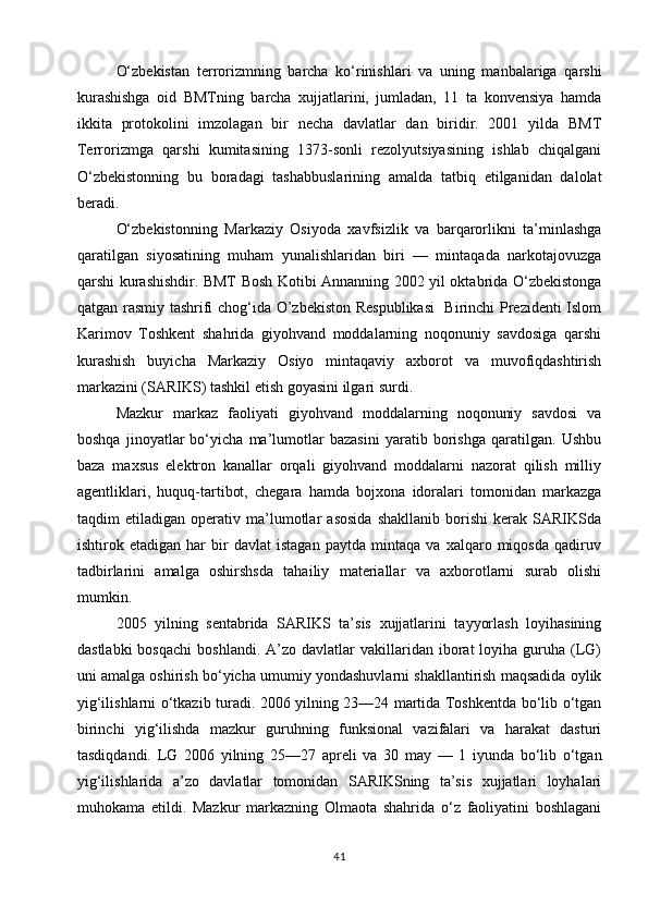 O‘zbekistan   terrorizmning   barcha   ko‘rinishlari   va   uning   manbalariga   qarshi
kurashishga   oid   BMTning   barcha   xujjatlarini,   jumladan,   11   ta   konvensiya   hamda
ikkita   protokolini   imzolagan   bir   necha   davlatlar   dan   biridir.   2001   yilda   BMT
Terrorizmga   qarshi   kumitasining   1373-sonli   rezolyutsiyasining   ishlab   chiqalgani
O‘zbekistonning   bu   boradagi   tashabbuslarining   amalda   tatbiq   etilganidan   dalolat
beradi.
O‘zbekistonning   Markaziy   Osiyoda   xavfsizlik   va   barqarorlikni   ta’minlashga
qaratilgan   siyosatining   muham   yunalishlaridan   biri   —   mintaqada   narkotajovuzga
qarshi kurashishdir. BMT Bosh Kotibi Annanning 2002 yil oktabrida O‘zbekistonga
qatgan rasmiy tashrifi chog‘ida O’zbekiston Respublikasi    Birinchi Prezidenti Islom
Karimov   Toshkent   shahrida   giyohvand   moddalarning   noqonuniy   savdosiga   qarshi
kurashish   buyicha   Markaziy   Osiyo   mintaqaviy   axborot   va   muvofiqdashtirish
markazini (SARIKS) tashkil etish goyasini ilgari surdi.
Mazkur   markaz   faoliyati   giyohvand   moddalarning   noqonuniy   savdosi   va
boshqa   jinoyatlar   bo‘yicha   ma’lumotlar   bazasini   yaratib   borishga   qaratilgan.   Ushbu
baza   maxsus   elektron   kanallar   orqali   giyohvand   moddalarni   nazorat   qilish   milliy
agentliklari,   huquq-tartibot,   chegara   hamda   bojxona   idoralari   tomonidan   markazga
taqdim   etiladigan   operativ   ma’lumotlar   asosida   shakllanib   borishi   kerak   SARIKSda
ishtirok   etadigan   har   bir   davlat   istagan   paytda   mintaqa   va   xalqaro   miqosda   qadiruv
tadbirlarini   amalga   oshirshsda   tahailiy   materiallar   va   axborotlarni   surab   olishi
mumkin.
2005   yilning   sentabrida   SARIKS   ta’sis   xujjatlarini   tayyorlash   loyihasining
dastlabki  bosqachi  boshlandi.   A’zo  davlatlar  vakillaridan  iborat   loyiha   guruha  (LG)
uni amalga oshirish bo‘yicha umumiy yondashuvlarni shakllantirish maqsadida oylik
yig‘ilishlarni o‘tkazib turadi. 2006 yilning 23—24 martida Toshkentda bo‘lib o‘tgan
birinchi   yig‘ilishda   mazkur   guruhning   funksional   vazifalari   va   harakat   dasturi
tasdiqdandi.   LG   2006   yilning   25—27   apreli   va   30   may   —   1   iyunda   bo‘lib   o‘tgan
yig‘ilishlarida   a’zo   davlatlar   tomonidan   SARIKSning   ta’sis   xujjatlari   loyhalari
muhokama   etildi.   Mazkur   markazning   Olmaota   shahrida   o‘z   faoliyatini   boshlagani
41 